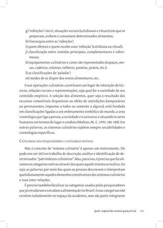 g) ‘refeições’: isto é, situações sociais (cotidianas e rituais) em que se
        preparam, exibem e consomem determinados alimentos;
    h) hierarquia entre as ‘refeições’;
    i) quem oferece e quem recebe uma ‘refeição’ (cotidiana ou ritual);
    j) classificação entre comidas principais, complementares e sobre-
        mesas;
    k) equipamentos culinários e como são representados (espaços, me-
        sas, cadeiras, esteiras, talheres, panelas, pratos, etc.);
    l) as classificações do ‘paladar’;
    m) modos de se dispor dos restos alimentares; etc.
   Essas operações culinárias constituem um lugar de interação de téc-
nicas, relações sociais e representações, seja qual for a variedade do seu
conteúdo empírico. A seleção dos alimentos, quer seja o resultado dos
recursos comestíveis disponíveis ou efeito de interdições (temporárias
ou permanentes, impostas a todos ou somente a alguns), está fundada
em classificações ligadas a um ordenamento simbólico do mundo, a uma
cosmologia que liga a pessoa, a sociedade e o universo, e situando os seres
humanos em termos de lugar e conduta (Mahias, M.-C. 1991: 186-188). Em
outras palavras, os sistemas culinários supõem sempre sociabilidades e
cosmologias específicas.

Categorias dos pesquisadores e categorias nativas
    Mas o conceito de ‘sistema culinário’ é apenas um instrumento. Ele
pode nos ser útil no trabalho de descrição, análise e identificação de de-
terminados “patrimônios culinários”. Mas, para isso, é preciso que focali-
zemos as categorias nativas através das quais aquele sistema se realiza. Ou
seja: as palavras por meio das quais as pessoas descrevem e interpretam
quotidianamente aqueles elementos constitutivos dos sistemas culinários
e suas inter-relações.
    É preciso também focalizar as categorias usadas pelos pesquisadores
que já estudaram e estudam a alimentação no Brasil. Essas categorias não
existem isoladamente no espaço da academia, mas são parte integrante



                           		
                            {josé reginaldo santos gonçalves}                    165
 