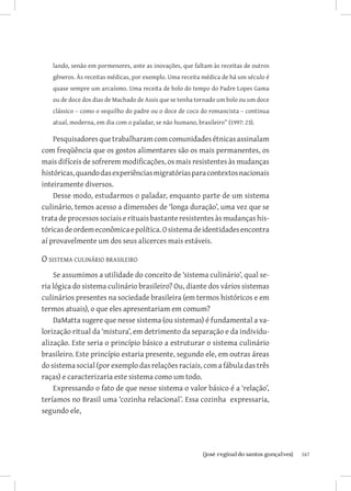 lando, senão em pormenores, ante as inovações, que faltam às receitas de outros
   gêneros. Às receitas médicas, por exemplo. Uma receita médica de há um século é
   quase sempre um arcaísmo. Uma receita de bolo do tempo do Padre Lopes Gama
   ou de doce dos dias de Machado de Assis que se tenha tornado um bolo ou um doce
   clássico – como o sequilho do padre ou o doce de coco do romancista – continua
   atual, moderna, em dia com o paladar, se não humano, brasileiro” (1997: 23).

    Pesquisadores que trabalharam com comunidades étnicas assinalam
com freqüência que os gostos alimentares são os mais permanentes, os
mais difíceis de sofrerem modificações, os mais resistentes às mudanças
históricas, quando das experiências migratórias para contextos nacionais
inteiramente diversos.
    Desse modo, estudarmos o paladar, enquanto parte de um sistema
culinário, temos acesso a dimensões de ‘longa duração’, uma vez que se
trata de processos sociais e rituais bastante resistentes às mudanças his-
tóricas de ordem econômica e política. O sistema de identidades encontra
aí provavelmente um dos seus alicerces mais estáveis.

O sistema culinário brasileiro
    Se assumimos a utilidade do conceito de ‘sistema culinário’, qual se-
ria lógica do sistema culinário brasileiro? Ou, diante dos vários sistemas
culinários presentes na sociedade brasileira (em termos históricos e em
termos atuais), o que eles apresentariam em comum?
    DaMatta sugere que nesse sistema (ou sistemas) é fundamental a va-
lorização ritual da ‘mistura’, em detrimento da separação e da individu-
alização. Este seria o princípio básico a estruturar o sistema culinário
brasileiro. Este princípio estaria presente, segundo ele, em outras áreas
do sistema social (por exemplo das relações raciais, com a fábula das três
raças) e caracterizaria este sistema como um todo.
    Expressando o fato de que nesse sistema o valor básico é a ‘relação’,
teríamos no Brasil uma ‘cozinha relacional’. Essa cozinha expressaria,
segundo ele,




                             		
                              {josé reginaldo santos gonçalves}                      167
 