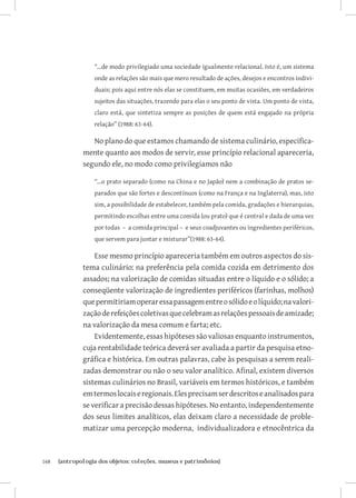 “...de modo privilegiado uma sociedade igualmente relacional. Isto é, um sistema
                   onde as relações são mais que mero resultado de ações, desejos e encontros indivi-
                   duais; pois aqui entre nós elas se constituem, em muitas ocasiões, em verdadeiros
                   sujeitos das situações, trazendo para elas o seu ponto de vista. Um ponto de vista,
                   claro está, que sintetiza sempre as posições de quem está engajado na própria
                   relação” (1988: 63-64).

                  No plano do que estamos chamando de sistema culinário, especifica-
               mente quanto aos modos de servir, esse princípio relacional apareceria,
               segundo ele, no modo como privilegiamos não

                   “...o prato separado (como na China e no Japão) nem a combinação de pratos se-
                   parados que são fortes e descontínuos (como na França e na Inglaterra), mas, isto
                   sim, a possibilidade de estabelecer, também pela comida, gradações e hierarquias,
                   permitindo escolhas entre uma comida (ou prato) que é central e dada de uma vez
                   por todas – a comida principal – e seus coadjuvantes ou ingredientes periféricos,
                   que servem para juntar e misturar”(1988: 63-64).

                   Esse mesmo princípio apareceria também em outros aspectos do sis-
               tema culinário: na preferência pela comida cozida em detrimento dos
               assados; na valorização de comidas situadas entre o líquido e o sólido; a
               conseqüente valorização de ingredientes periféricos (farinhas, molhos)
               que permitiriam operar essa passagem entre o sólido e o líquido; na valori-
               zação de refeições coletivas que celebram as relações pessoais de amizade;
               na valorização da mesa comum e farta; etc.
                   Evidentemente, essas hipóteses são valiosas enquanto instrumentos,
               cuja rentabilidade teórica deverá ser avaliada a partir da pesquisa etno-
               gráfica e histórica. Em outras palavras, cabe às pesquisas a serem reali-
               zadas demonstrar ou não o seu valor analítico. Afinal, existem diversos
               sistemas culinários no Brasil, variáveis em termos históricos, e também
               em termos locais e regionais. Eles precisam ser descritos e analisados para
               se verificar a precisão dessas hipóteses. No entanto, independentemente
               dos seus limites analíticos, elas deixam claro a necessidade de proble-
               matizar uma percepção moderna, individualizadora e etnocêntrica da



168	   {antropologia dos objetos: coleções, museus e patrimônios}
 