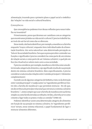 alimentação, trazendo para o primeiro plano o papel social e simbólico
das ‘relações’ na vida social e cultural brasileira.

Conseqüências     
     Que conseqüências podemos tirar dessas reflexões para nosso traba-
lho no Inventário?
     Primeiramente, penso que devemos ser cautelosos com as categorias
que encontramos já dadas na vida social e cultural. É preciso trabalhá-las,
ao invés de usá-las tal como elas se oferecem.
     Desse modo, não basta identificar, por exemplo, a mandioca e a farinha
enquanto ‘traços culturais’, enquanto itens individualizados da alimen-
tação brasileira. Isto seria naturalizar uma determinada percepção ou
‘leitura’ da sociedade brasileira. Para que se possa perceber e entender sua
funções e significados é preciso considerá-las como parte de um sistema
de relação sociais e como parte de um ‘sistema culinário’, o qual põe em
foco (ou ritualiza) os valores mais caros a essa sociedade.
     É preciso considerar, por exemplo, mandioca e a farinha como uma de-
terminada categoria de alimentos, cujo significado resulta de sua posição
dentro do sistema culinário brasileiro. Mais especificamente, é preciso
considerar a natureza das relações entre ‘comidas principais’ e ‘elementos
complementares’.
     Fazendo uso de algumas categorias de DaMatta, trata-se da distinção
entre ‘comida principal’ e ‘coadjuvantes’ ou ‘ingredientes periféricos’ (en-
tre eles a farinha de mandioca) e que permitem misturar. Diz ele que,
em decorrência do princípio relacional que estrutura o sistema culinário
brasileiro, “...temos sempre que usar a farinha de mandioca em sua forma
simples ou como farofa em todas as refeições. De fato, a farinha serve como
cimento a ligar todos os pratos e todas as comidas” (1988: 63).
     Podemos identificar assim uma determinada categoria de alimentos
em função de sua posição no sistema culinário. Os ‘ingredientes perifé-
ricos’ teriam, nesse sistema relacional, o papel fundamental de ligar e
misturar alimentos diferentes.



                          		
                           {josé reginaldo santos gonçalves}                   169
 