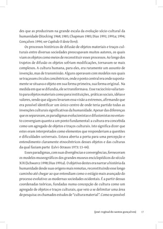 des que as produziram na grande escala da evolução sócio-cultural da
humanidade (Stocking 1968; 1985; Chapman 1985; Dias 1991; 1991a; 1994;
Gonçalves 1994; ver Capítulo II deste livro).
    Os processos históricos de difusão de objetos materiais e traços cul-
turais entre diversas sociedades preocupavam muitos autores, os quais
viam os objetos como meios de reconstituir esses processos. Ao longo dos
trajetos de difusão os objetos sofriam modificações, tornavam-se mais
complexos. A cultura humana, para eles, era raramente um assunto de
invenção, mas de transmissão. Alguns operavam com modelos nos quais
se traçavam círculos concêntricos, onde o ponto central era onde suposta-
mente se situava o objeto em sua forma primeira, sua forma original. Na
medida em que se difundia, ele se transformava. Esse raciocínio valia tan-
to para objetos materiais como para instituições, práticas sociais, idéias e
valores, sendo que alguns levaram essa visão a extremos, afirmando que
era possível identificar um único centro de onde teria partido todas as
invenções culturais significativas da humanidade. Apesar das diferenças
que os separavam, os paradigmas evolucionistas e difusionistas no entan-
to convergiam quanto a um ponto fundamental: a cultura era concebida
como um agregado de objetos e traços culturais. Isto significa dizer que
estes eram interpretados como elementos que responderiam a questões
e dificuldades universais. Estava aberta a porta para uma percepção e
entendimento claramente etnocêntricos desses objetos e das culturas
da qual faziam parte (Lévi-Strauss 1973: 13-44).
    Esses paradigmas, com suas divergências e convergências, forneceram
os modelos museográficos dos grandes museus enciclopédicos do século
XIX (Schwarcz 1998; Dias 1991a). O objetivo destes era narrar a história da
humanidade desde suas origens mais remotas, reconstituindo esse longo
caminho até chegar ao que entendiam como o estágio mais avançado do
processo evolutivo: as modernas sociedades ocidentais. É a partir dessas
coordenadas teóricas, fundadas numa concepção de cultura como um
agregado de objetos e traços culturais, que veio a se delimitar uma área
de pesquisa: os chamados estudos de “cultura material”. Como se possível



                          		
                           {josé reginaldo santos gonçalves}                   17
 