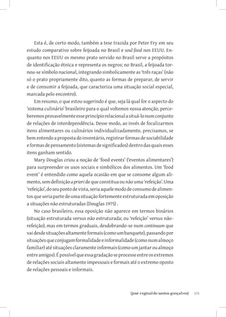 Esta é, de certo modo, também a tese trazida por Peter Fry em seu
estudo comparativo sobre feijoada no Brasil e soul food nos EEUU. En-
quanto nos EEUU os mesmo prato servido no Brasil serve a propósitos
de identificação étnica e representa os negros; no Brasil, a feijoada tor-
nou-se símbolo nacional, integrando simbolicamente as ‘três raças’ (não
só o prato propriamente dito, quanto as formas de preparar, de servir
e de consumir a feijoada, que caracteriza uma situação social especial,
marcada pelo encontro).
     Em resumo, o que estou sugerindo é que, seja lá qual for o aspecto do
‘sistema culinário’ brasileiro para o qual voltemos nossa atenção, perce-
beremos provavelmente esse princípio relacional a situá-lo num conjunto
de relações de interdependência. Desse modo, ao invés de focalizarmos
itens alimentares ou culinários individualizadamente, precisamos, se
bem entendo a proposta do inventário, registrar formas de sociabilidade
e formas de pensamento (sistemas de significados) dentro das quais esses
itens ganham sentido.
     Mary Douglas criou a noção de ‘food events’ (‘eventos alimentares’)
para surpreender os usos sociais e simbólicos dos alimentos. Um ‘food
event’ é entendido como aquela ocasião em que se consome algum ali-
mento, sem definição a priori de que constitua ou não uma ‘refeição’. Uma
‘refeição’, do seu ponto de vista, seria aquele modo de consumo de alimen-
tos que seria parte de uma situação fortemente estruturada em oposição
a situações não estruturadas (Douglas 1975) .
     No caso brasileiro, essa oposição não aparece em termos binários
(situação estruturada versus não estruturada; ou ‘refeição’ versus não-
refeição), mas em termos graduais, desdobrando-se num continuum que
vai desde situações altamente formais (como um banquete), passando por
situações que conjugam formalidade e informalidade (como num almoço
familiar) até situações claramente informais (como um jantar ou almoço
entre amigos). É possível que essa gradação se processe entre os extremos
de relações sociais altamente impessoais e formais até o extremo oposto
de relações pessoais e informais.



                          		
                           {josé reginaldo santos gonçalves}                 171
 