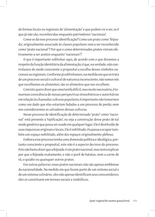de formas locais ou regionais de ‘alimentação’ e que podem vir a ser, se é
que já não são, reconhecidas enquanto patrimônios ‘nacionais’.
     Como se dá esse processo identificação? Como um prato como ‘feijoa-
da’, originalmente associado às classes populares vem a ser reconhecido
como ‘prato nacional’? Por que e como determinados pratos vieram efe-
tivamente a ser aceitos enquanto ‘nacionais’?
     O que é importante sublinhar aqui, de acordo com o que dissemos a
respeito da função identitária da alimentação, é que, na verdade, não con-
trolamos de modo consciente e proposital a escolha desses símbolos na-
cionais ou regionais. Conforme já sublinhamos, na medida em que se trata
de um processo social e cultural de natureza inconsciente, não somos nós
que escolhemos os alimentos; são os alimentos que nos escolhem.
     Com isto quero dizer que uma tarefa difícil, mas muito necessária, é to-
marmos consciência de nossas perspectivas etnocêntricas e autoritárias
em relação às chamadas culturas populares; é importante não tomarmos
como um dado que elas estariam fadadas a um processo de perda; nem
nos considerarmos os salvadores dessas culturas.
     Nesse processo de identificação de determinado ‘prato’ como ‘nacio-
nal’ está presente a ‘tipificação’, ou seja a construção desse prato de tal
modo genérico que possa ser usado em qualquer lugar. Ele é destituído de
suas impurezas originais e locais. Ele é nobilitado. Ou passa a ocupar tam-
bém um espaço nobilitado, além dos espaços originalmente plebeus.
     Embora esse processo tenha uma dimensão política e ideológica, por-
tanto consciente e proposital, este não é o aspecto decisivo do processo.
Pois não basta dizer que a feijoada é um prato nacional, mas resta explicar
por que a feijoada exatamente, e não o purê de batatas, nem a carne de
rã, o quiabo ou quaisquer outros pratos.
     Em outras palavras: esses pratos nacionais não são apenas emblemas
da nacionalidade. Na medida em que fazem parte de um sistema social e
de um sistema culinário, eles não apenas identificam seus consumidores;
eles os constituem em termos sociais e simbólicos.




                           		
                            {josé reginaldo santos gonçalves}                   173
 