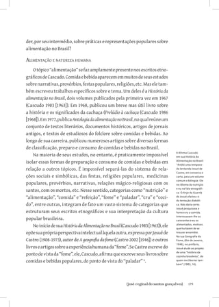 der, por seu intermédio, sobre práticas e representações populares sobre
alimentação no Brasil?

Alimentação e natureza humana
    O tópico “alimentação” se faz amplamente presente nos escritos etno-
gráficos de Cascudo. Comida e bebida aparecem em muitos de seus estudos
sobre narrativas, provérbios, festas populares, religiões, etc. Mas ele tam-
bém escreveu trabalhos específicos sobre o tema. Um deles é a História da
alimentação no Brasil, dois volumes publicados pela primeira vez em 1967
(Cascudo 1983 [1963]). Em 1968, publicou um breve mas útil livro sobre
a história e os significados da cachaça (Prelúdio à cachaça (Cascudo 1986
[1968]). Em 1977, publica Antologia da alimentação no Brasil, no qual reúne um
conjunto de textos literários, documentos históricos, artigos de jornais
antigos, e textos de estudiosos do folclore sobre comidas e bebidas. Ao
longo de sua carreira, publicou numerosos artigos sobre diversas formas
de classificação, preparo e consumo de comidas e bebidas no Brasil.
                                                                                    6 Afirma Cascudo
    Na maioria de seus estudos, no entanto, é praticamente impossível               em sua História da

isolar essas formas de preparação e consumo de comidas e bebidas em                 Alimentação no Brasil:
                                                                                    “Andei uma tempora-
relação a outros tópicos. É impossível separá-las do sistema de rela-               da tentando Josué de
                                                                                    Castro, em conversa e
ções sociais e simbólicas, das festas, religiões populares, medicinas               carta, para um volume
                                                                                    comum e bilíngüe. Ele
populares, provérbios, narrativas, relações mágico-religiosas com os                no idioma da nutrição

santos, com os mortos, etc. Nesse sentido, categorias como “nutrição” e             e eu na fala etnográfi-
                                                                                    ca. O Anjo da Guarda
“alimentação”, “comida” e “refeição”, “fome” e “paladar”, “cru” e “cozi-            de Josué afastou-o
                                                                                    da tentação diabóli-
do”, entre outras, integram de fato um vasto sistema de categorias que              ca. Não daria certo.
                                                                                    Josué pesquisava a
estruturam seus escritos etnográficos e sua interpretação da cultura                fome e eu a comida.
                                                                                    Interessavam-lhe os
popular brasileira.                                                                 carecentes e eu os

    No início de sua História da Alimentação no Brasil (Cascudo 1983 [1963)), ele   alimentados, motivos
                                                                                    que hurlaient de se
opõe sua própria perspectiva intelectual àquela outra, expressa por Josué de        trouver ensemble.
                                                                                    Na sua Geografia da
Castro (1908-1973), autor de A geografia da fome (Castro 2002 [1946]) e outros      Fome, (Rio de Janeiro,
                                                                                    1946), no prefácio,
livros e artigos sobre a experiência humana da “fome”. Se Castro escreve do         Josué alude ao projeto

ponto de vista da “fome”, ele, Cascudo, afirma que escreve seus livros sobre        de uma “história da
                                                                                    cozinha brasileira”, de
comidas e bebidas populares, do ponto de vista do “paladar” .                      quem me libertei tam-
                                                                                    bém” (1983, 16).




                            		
                             {josé reginaldo santos gonçalves}                               179
 