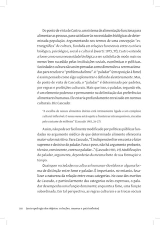 Do ponto de vista de Castro, um sistema de alimentação funciona para
               alimentar as pessoas, para satisfazer às necessidades biológicas de deter-
               minada população. Argumentando nos termos de uma concepção “es-
               tratigráfica” de cultura, fundada em relações funcionais entre os níveis
               biológico, psicológico, social e cultural (Geertz 1973, 37), Castro entende
               a fome como uma necessidade biológica a ser satisfeita de modo mais ou
               menos bem sucedido pelas instituições sociais, econômicas e políticas.
               Sociedade e cultura são assim pensadas como dimensões a serem aciona-
               das para resolver o “problema da fome”. O “paladar” (em oposição à fome)
               é assim pensado como algo suplementar e definido aleatoriamente. Mas,
               do ponto de vista de Cascudo, o “paladar” é determinado por padrões,
               por regras e proibições culturais. Mais que isso, o paladar, segundo ele,
               é um elemento poderoso e permanente na delimitação das preferências
               alimentares humanas. Ele estaria profundamente enraizado em normas
               culturais. Diz Cascudo:

                   “A escolha de nossos alimentos diários está intimamente ligada a um complexo
                   cultural inflexível. O nosso menu está sujeito a fronteiras intransponíveis, riscadas
                   pelo costume de milênios” (Cascudo 1983, 26-27).

                   Assim, não pode ser facilmente modificado por políticas públicas fun-
               dadas no argumento médico de que determinado alimento ofereceria
               maior valor nutritivo. Para Cascudo, “É indispensável ter em conta o fator
               supremo e decisivo do paladar. Para o povo, não há argumento probante,
               técnico, convincente, contra o paladar...” (Cascudo 1983, 19). Modificações
               do paladar, argumenta, dependerão da mesma fonte de sua formação: o
               tempo.
                   Quaisquer sociedades ou culturas humanas vão elaborar alguma for-
               ma de distinção entre fome e paladar. É importante, no entanto, foca-
               lizar a natureza da relação entre essas categorias. No caso dos escritos
               de Cascudo, e particularmente das categorias neles expressas, o pala-
               dar desempenha uma função dominante; enquanto a fome, uma função
               subordinada. Em tal perspectiva, as regras culturais e as trocas sociais



180	   {antropologia dos objetos: coleções, museus e patrimônios}
 