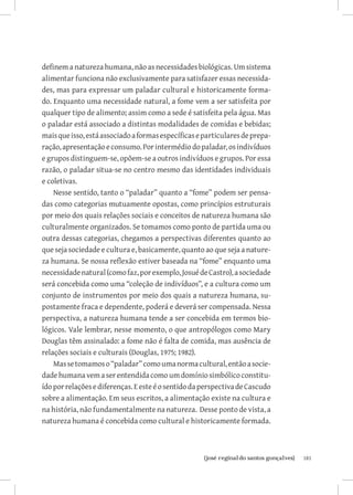 definem a natureza humana, não as necessidades biológicas. Um sistema
alimentar funciona não exclusivamente para satisfazer essas necessida-
des, mas para expressar um paladar cultural e historicamente forma-
do. Enquanto uma necessidade natural, a fome vem a ser satisfeita por
qualquer tipo de alimento; assim como a sede é satisfeita pela água. Mas
o paladar está associado a distintas modalidades de comidas e bebidas;
mais que isso, está associado a formas específicas e particulares de prepa-
ração, apresentação e consumo. Por intermédio do paladar, os indivíduos
e grupos distinguem-se, opõem-se a outros indivíduos e grupos. Por essa
razão, o paladar situa-se no centro mesmo das identidades individuais
e coletivas.
    Nesse sentido, tanto o “paladar” quanto a “fome” podem ser pensa-
das como categorias mutuamente opostas, como princípios estruturais
por meio dos quais relações sociais e conceitos de natureza humana são
culturalmente organizados. Se tomamos como ponto de partida uma ou
outra dessas categorias, chegamos a perspectivas diferentes quanto ao
que seja sociedade e cultura e, basicamente, quanto ao que seja a nature-
za humana. Se nossa reflexão estiver baseada na “fome” enquanto uma
necessidade natural (como faz, por exemplo, Josué de Castro), a sociedade
será concebida como uma “coleção de indivíduos”, e a cultura como um
conjunto de instrumentos por meio dos quais a natureza humana, su-
postamente fraca e dependente, poderá e deverá ser compensada. Nessa
perspectiva, a natureza humana tende a ser concebida em termos bio-
lógicos. Vale lembrar, nesse momento, o que antropólogos como Mary
Douglas têm assinalado: a fome não é falta de comida, mas ausência de
relações sociais e culturais (Douglas, 1975; 1982).
    Mas se tomamos o “paladar” como uma norma cultural, então a socie-
dade humana vem a ser entendida como um domínio simbólico constitu-
ído por relações e diferenças. E este é o sentido da perspectiva de Cascudo
sobre a alimentação. Em seus escritos, a alimentação existe na cultura e
na história, não fundamentalmente na natureza. Desse ponto de vista, a
natureza humana é concebida como cultural e historicamente formada.



                          		
                           {josé reginaldo santos gonçalves}                  181
 