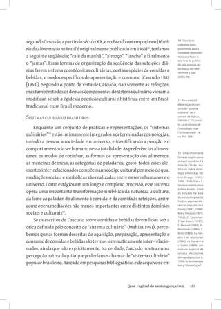 segundo Cascudo, a partir do século XX, e no Brasil contemporâneo (Histó-     10 “Escrito ini-
                                                                              cialmente como
ria da Alimentação no Brasil é originalmente publicado em 1963)10, teríamos   encomenda para a
                                                                              Sociedade de estudos
a seguinte seqüência: “café da manhã”, “almoço”, “lanche” e finalmente        Históricos Pedro II,
                                                                              esse livro foi publica-
o “jantar”. Essas formas de organização da seqüência das refeições diá-       do pela primeira vez

rias fazem sistema com técnicas culinárias, certas espécies de comidas e      em março de 1963”.
                                                                              Ver Pinto e Silva
bebidas, e modos específicos de apresentação e consumo (Cascudo 1982          (2003, 99).


[1963]). Segundo o ponto de vista de Cascudo, não somente as refeições,
mas também todos os demais componentes do sistema culinário vieram a
modificar-se sob a égide da oposição cultural e histórica entre um Brasil     11 Para uma útil

tradicional e um Brasil moderno.                                              elaboração do con-
                                                                              ceito de “sistema
                                                                              culinário” ver o

Sistemas culinários brasileiros                                               verbete de Mahias,
                                                                              1991.M-C. “Cuisine”,
                                                                              In: Le dictionaire de
    Enquanto um conjunto de práticas e representações, os “sistemas           l’ethnologie et de

culinários”11 estão intimamente integrados a determinadas cosmologias,
                                                                              l’anthropologie. Pa-
                                                                              ris: PUF, 1991. 	

unindo a pessoa, a sociedade e o universo, e identificando a posição e o
comportamento do ser humano nessa totalidade. As preferências alimen-
                                                                              12 Uma importante
tares, os modos de cozinhar, as formas de apresentação dos alimentos,         fonte de insights sobre

as maneiras de mesa, as categorias de paladar ou gosto, todos esses ele-      códigos culinários é a
                                                                              obra de Claude Lévi-

mentos inter-relacionados compõem um código cultural por meio do qual         Strauss sobre mito-
                                                                              logia ameríndia. Ver
mediações sociais e simbólicas são realizadas entre os seres humanos e o      Lévi-Strauss (196 4;
                                                                              1966; 1968). Mas a li-
universo. Como estágios em um longo e complexo processo, esse sistema         teratura recente sobre
                                                                              o tema é vasta. Entre
opera uma importante transformação simbólica da natureza à cultura,           os estudos na área

da fome ao paladar, do alimento à comida, e da comida às refeições, assim     de antropologia e de
                                                                              história, algumas refe-
como opera mediações não menos importantes entre distintos domínios           rências úteis são: Jack
                                                                              Goody (1982; 1998);
sociais e culturais12.                                                        Mary Douglas (1975;
                                                                              1982); C. Counihan;
    Se os escritos de Cascudo sobre comidas e bebidas forem lidos sob a       P. Van Esterik (1997);

ótica definida pelo conceito de “sistema culinário” (Mahias 1991), perce-     S. Mennell (1985); M.
                                                                              Montanari (1996); S.

bemos que as formas descritas de aquisição, preparação, apresentação e        Mintz (1985); J-L Flan-
                                                                              drin e M. Montanari
consumo de comidas e bebidas são termos sistematicamente inter-relacio-       (1996); J-L Flandrin e
                                                                              J. Cobbi (1999). Um
nados, ainda que não explicitamente. Na verdade, Cascudo nos traz uma         número especial da
                                                                              r e v i s t a H or izontes
percepção nativa daquilo que poderíamos chamar de “sistema culinário”         Antropológicos (no. 4,

popular brasileiro. Baseado em pesquisas bibliográficas e de arquivos e em    1996) foi dedicado ao
                                                                              tema “alimentação”.




                          		
                           {josé reginaldo santos gonçalves}                              185
 