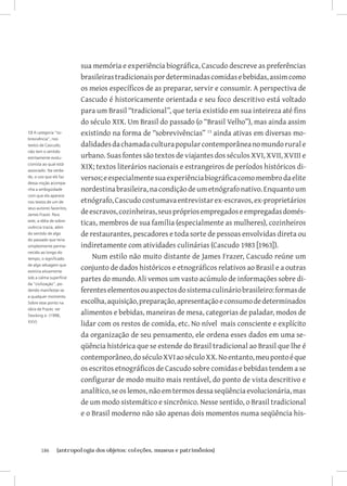 sua memória e experiência biográfica, Cascudo descreve as preferências
                          brasileiras tradicionais por determinadas comidas e bebidas, assim como
                          os meios específicos de as preparar, servir e consumir. A perspectiva de
                          Cascudo é historicamente orientada e seu foco descritivo está voltado
                          para um Brasil “tradicional”, que teria existido em sua inteireza até fins
                          do século XIX. Um Brasil do passado (o “Brasil Velho”), mas ainda assim
13 A categoria “so-       existindo na forma de “sobrevivências” 13 ainda ativas em diversas mo-
brevivência”, nos
textos de Cascudo,        dalidades da chamada cultura popular contemporânea no mundo rural e
não tem o sentido
estritamente evolu-       urbano. Suas fontes são textos de viajantes dos séculos XVI, XVII, XVIII e
cionista ao qual está
associado. Na verda-
                          XIX; textos literários nacionais e estrangeiros de períodos históricos di-
de, o uso que ele faz     versos; e especialmente sua experiência biográfica como membro da elite
dessa noção acompa-
nha a ambigüidade         nordestina brasileira, na condição de um etnógrafo nativo. Enquanto um
com que ela aparece
nos textos de um de       etnógrafo, Cascudo costumava entrevistar ex-escravos, ex-proprietários
seus autores favoritos,
James Frazer. Para
                          de escravos, cozinheiras, seus próprios empregados e empregadas domés-
este, a idéia de sobre-
vivência trazia, além
                          ticas, membros de sua família (especialmente as mulheres), cozinheiros
do sentido de algo        de restaurantes, pescadores e toda sorte de pessoas envolvidas direta ou
do passado que teria
simplesmente perma-       indiretamente com atividades culinárias (Cascudo 1983 [1963]).
necido ao longo do
tempo, o significado          Num estilo não muito distante de James Frazer, Cascudo reúne um
de algo selvagem que
existiria ativamente
                          conjunto de dados históricos e etnográficos relativos ao Brasil e a outras
sob a calma superfície    partes do mundo. Ali vemos um vasto acúmulo de informações sobre di-
da “civilização”, po-
dendo manifestar-se       ferentes elementos ou aspectos do sistema culinário brasileiro: formas de
a qualquer momento.
Sobre esse ponto na       escolha, aquisição, preparação, apresentação e consumo de determinados
obra de Frazer, ver
Stocking Jr. (1996,
                          alimentos e bebidas, maneiras de mesa, categorias de paladar, modos de
XXV).
                          lidar com os restos de comida, etc. No nível mais consciente e explícito
                          da organização de seu pensamento, ele ordena esses dados em uma se-
                          qüência histórica que se estende do Brasil tradicional ao Brasil que lhe é
                          contemporâneo, do século XVI ao século XX. No entanto, meu ponto é que
                          os escritos etnográficos de Cascudo sobre comidas e bebidas tendem a se
                          configurar de modo muito mais rentável, do ponto de vista descritivo e
                          analítico, se os lemos, não em termos dessa seqüência evolucionária, mas
                          de um modo sistemático e sincrônico. Nesse sentido, o Brasil tradicional
                          e o Brasil moderno não são apenas dois momentos numa seqüência his-



       186	     {antropologia dos objetos: coleções, museus e patrimônios}
 