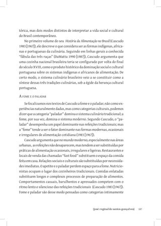 tórica, mas dois modos distintos de interpretar a vida social e cultural
do Brasil contemporâneo.
    No primeiro volume do seu História da Alimentação no Brasil (Cascudo
1983 [1967]), ele descreve o que considera ser as formas indígenas, africa-
nas e portuguesas da culinária. Seguindo em linhas gerais a conhecida
“fábula das três raças” (DaMatta 1990 [1987]), Cascudo argumenta que
uma cozinha nacional brasileira teria se configurado por volta do final
do século XVIII, como o produto histórico da dominação social e cultural
portuguesa sobre os sistemas indígenas e africanos de alimentação. De
certo modo, o sistema culinário brasileiro veio a se constituir como a
síntese dessas três tradições culinárias, sob a égide da herança cultural
portuguesa.

A fome e o paladar
    Se focalizamos nos textos de Cascudo a fome e o paladar, não como ex-
periências naturalmente dadas, mas como categorias culturais, podemos
dizer que a categoria “paladar” domina o sistema culinário tradicional; a
fome, por sua vez, domina o sistema moderno. Segundo Cascudo, o “pa-
ladar” desempenha um papel dominante nas refeições tradicionais; mas
a “fome” tende a ser o fator dominante nas formas modernas, ocasionais
e irregulares de alimentação cotidiana (1983 [1967]).
    Cascudo argumenta que no mundo moderno, especialmente nas áreas
urbanas, as refeições não desaparecem, mas tendem a ser substituídas por
práticas de alimentação ocasionais, irregulares e ligeiras. Restaurantes e
locais de venda das chamadas “fast food” substituem o espaço da comida
feita em casa. Relações sociais e culturais são substituídas por necessida-
des imediatas. O apetite e o paladar perdem espaço para a fome. Nutricio-
nistas ocupam o lugar dos cozinheiros tradicionais. Comidas enlatadas
substituem longos e complexos processos de preparação de alimentos.
Comportamentos casuais, barulhentos e apressados competem com o
ritmo lento e silencioso das refeições tradicionais (Cascudo 1983 [1967]).
Fome e paladar são desse modo pensadas como categorias intimamente



                          		
                           {josé reginaldo santos gonçalves}                  187
 
