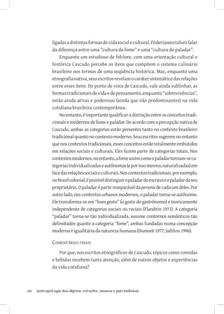 ligadas a distintas formas de vida social e cultural. Poderíamos talvez falar
               da diferença entre uma “cultura da fome” e uma “cultura do paladar”.
                   Enquanto um estudioso de folclore, com uma orientação cultural e
               histórica Cascudo percebe os itens que compõem o sistema culinário
               brasileiro nos termos de uma seqüência histórica. Mas, enquanto uma
               etnografia nativa, seus escritos revelam o caráter sistemático das relações
               entre esses itens. Do ponto de vista de Cascudo, vale ainda sublinhar, as
               formas tradicionais de vida e de pensamento, enquanto “sobrevivências”,
               estão ainda ativas e poderosas (ainda que não predominantes) na vida
               cotidiana brasileira contemporânea.
                   No entanto, é importante qualificar a distinção entre os conceitos tradi-
               cionais e modernos de fome e paladar. De acordo com a percepção nativa de
               Cascudo, ambas as categorias estão presentes tanto no contexto brasileiro
               tradicional quanto no contexto moderno. Seus escritos sugerem no entanto
               que nos contextos tradicionais, esses conceitos estão totalmente embutidos
               em relações sociais e culturais. Eles fazem parte de categorias totais. Nos
               contextos modernos, no entanto, a fome assim como o paladar tornam-se ca-
               tegorias individualizadas e autônomas (e por isso mesmo, naturalizadas) em
               face das relações sociais e culturais. Nos contextos tradicionais, por exemplo,
               no Brasil colonial, é possível distinguir o paladar do escravo e o paladar do seu
               proprietário. O paladar é parte inseparável da persona de cada um deles. Por
               outro lado, nos contextos urbanos modernos, o paladar torna-se autônomo.
               Ele transforma-se em “bom gosto” (o gosto do gastrônomo) e teoricamente
               independente de categorias sociais ou raciais (Flandrin 1971). A categoria
               “paladar” torna-se tão individualizada, assume contornos semânticos tão
               delimitados quanto a categoria “fome”, ambas fundadas numa concepção
               moderna e igualitária da natureza humana (Dumont 1977; Sahlins 1996).

               Comentários finais
                   Por que, nos escritos etnográficos de Cascudo, tópicos como comidas
               e bebidas recebem tanta atenção, além de outros objetos e experiências
               da vida cotidiana?



188	   {antropologia dos objetos: coleções, museus e patrimônios}
 