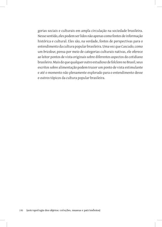 gorias sociais e culturais em ampla circulação na sociedade brasileira.
               Nesse sentido, eles podem ser lidos não apenas como fontes de informação
               histórica e cultural. Eles são, na verdade, fontes de perspectivas para o
               entendimento da cultura popular brasileira. Uma vez que Cascudo, como
               um bricoleur, pensa por meio de categorias culturais nativas, ele oferece
               ao leitor pontos de vista originais sobre diferentes aspectos do cotidiano
               brasileiro. Mais do que qualquer outro estudioso de folclore no Brasil, seus
               escritos sobre alimentação podem trazer um ponto de vista estimulante
               e até o momento não plenamente explorado para o entendimento desse
               e outros tópicos da cultura popular brasileira.




190	   {antropologia dos objetos: coleções, museus e patrimônios}
 