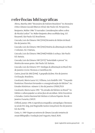 referências bibliográficas
 Abreu, Martha 2003 “Dicionário do Folclore Brasileiro” In: Dicionário
 Crítico Câmara Cascudo (Marcos Silva). São Paulo: Ed. Perspectiva.
 Benjamin, Walter 1986 “O narrador. Considerações sobre a obra
 de Nicolai Leskov” In: Walter Benjamin: obras escolhidas (org. S.P.
 Rouanet). São Paulo: Ed. Brasiliense.
 Cascudo, Luis da Câmara 1962 [1954] Dicionário do Folclore do Brasil.
 Rio de Janeiro: INL.
 Cascudo, Luis da Câmara 1983 [1963] História da alimentação no Brasil.
 2 volumes. Ed. I Itatiaia,
 Cascudo, Luis da Câmara 1986 [1968] Prelúdio à cachaça. São Paulo:
 Ed. Itatiaia.
 Cascudo, Luis da Câmara 1987 [1973] “Autoridade e pressa” In:
 História dos nossos gestos. São Paulo: Ed. Itatiaia.
 Cascudo, Luis da Câmara 1977 Antologia da alimentação no Brasil. Rio
 de Janeiro: Livros Técnicos e Científicos Ed.
 Castro, Josué de 2002 [1946] A geografia da fome. Rio de Janeiro:
 Civilização. Brasileira.
 Cavalcanti, Maria Laura V.C; Vilhena, Luiz Rodolfo 1992 “Traçando
 fronteiras: Florestan Fernandes e a marginalização do folclore”. In:
 Estudos Históricos número 5. Rio de janeiro: CPDOC/FGV
 Cavalcanti, Maria Laura 1992 “Os estudos de folclore no Brasil” In:
 Folclore e cultura popular: as várias faces de um debate. Série Encontros
 e Estudos. Centro Nacional de Folclore e Cultura Popular. Rio de
 Janeiro: Funarte, CNFCP.
 Clifford, James 1996 A experiência etnográfica: antropologia e literatura
 no século XX. (org. José Reginaldo Santos Gonçalves). Rio de Janeiro:
 Ed. Da UFRJ.
 Costa, A. 1969 Viagem ao universo de Câmara Cascudo: tentativa de
 ensaio bibliográfico. Fundação José Augusto, Natal, RGN.


                        		
                         {josé reginaldo santos gonçalves}                   191
 