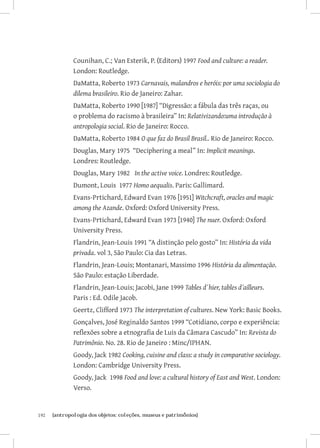 Counihan, C.; Van Esterik, P. (Editors) 1997 Food and culture: a reader.
               London: Routledge.
               DaMatta, Roberto 1973 Carnavais, malandros e heróis: por uma sociologia do
               dilema brasileiro. Rio de Janeiro: Zahar.
               DaMatta, Roberto 1990 [1987] “Digressão: a fábula das três raças, ou
               o problema do racismo à brasileira” In: Relativizando:uma introdução à
               antropologia social. Rio de Janeiro: Rocco.
               DaMatta, Roberto 1984 O que faz do Brasil Brasil.. Rio de Janeiro: Rocco.
               Douglas, Mary 1975 “Deciphering a meal” In: Implicit meanings.
               Londres: Routledge.
               Douglas, Mary 1982 In the active voice. Londres: Routledge.
               Dumont, Louis 1977 Homo aequalis. Paris: Gallimard.
               Evans-Prtichard, Edward Evan 1976 [1951] Witchcraft, oracles and magic
               among the Azande. Oxford: Oxford University Press.
               Evans-Prtichard, Edward Evan 1973 [1940] The nuer. Oxford: Oxford
               University Press.
               Flandrin, Jean-Louis 1991 “A distinção pelo gosto” In: História da vida
               privada. vol 3, São Paulo: Cia das Letras.
               Flandrin, Jean-Louis; Montanari, Massimo 1996 História da alimentação.
               São Paulo: estação Liberdade.
               Flandrin, Jean-Louis; Jacobi, Jane 1999 Tables d´hier, tables d´ailleurs.
               Paris : Ed. Odile Jacob.
               Geertz, Clifford 1973 The interpretation of cultures. New York: Basic Books.
               Gonçalves, José Reginaldo Santos 1999 “Cotidiano, corpo e experiência:
               reflexões sobre a etnografia de Luis da Câmara Cascudo” In: Revista do
               Patrimônio. No. 28. Rio de Janeiro : Minc/IPHAN.
               Goody, Jack 1982 Cooking, cuisine and class: a study in comparative sociology.
               London: Cambridge University Press.
               Goody, Jack 1998 Food and love: a cultural history of East and West. London:
               Verso.


192	   {antropologia dos objetos: coleções, museus e patrimônios}
 