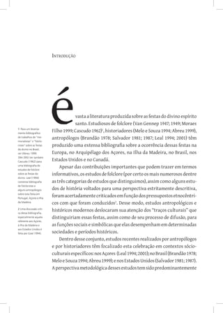 Introdução




                                      vasta a literatura produzida sobre as festas do divino espírito
                                      santo. Estudiosos de folclore (Van Gennep 1947; 1949; Moraes
1 Para um levanta-
mento bibliográfico
                          Filho 1999; Cascudo 1962), historiadores (Melo e Souza 1994; Abreu 1999),
de trabalhos de “me-      antropólogos (Brandão 1978; Salvador 1981; 1987; Leal 1994; 2001) têm
morialistas” e “folclo-
ristas” sobre as festas   produzido uma extensa bibliografia sobre a ocorrência dessas festas na
do divino no Brasil,
ver (Abreu 1999:          Europa, no Arquipélago dos Açores, na Ilha da Madeira, no Brasil, nos
394-395) Ver também
Cascudo (1962) para
                          Estados Unidos e no Canadá.
uma bibliografia de
estudos de folclore
                              Apesar das contribuições importantes que podem trazer em termos
sobre as festas do        informativos, os estudos de folclore (por certo os mais numerosos dentre
divino. Leal (1994)
comenta bibliografia      as três categorias de estudos que distinguimos), assim como alguns estu-
de folcloristas e
alguns antropólogos       dos de história voltados para uma perspectiva estritamente descritiva,
sobre esta festa em
Portugal, Açores e Ilha
                          foram acertadamente criticados em função dos pressupostos etnocêntri-
da Madeira.               cos com que foram conduzidos. Desse modo, estudos antropológicos e
2 Uma discussão críti-
ca dessa bibliografia,
                          históricos modernos deslocaram sua atenção dos “traços culturais” que
especialmente aquela      distinguiriam essas festas, assim como de seu processo de difusão, para
referente aos Açores,
à Ilha da Madeira e       as funções sociais e simbólicas que elas desempenham em determinadas
aos Estados Unidos é
feita por (Leal 1994).    sociedades e períodos históricos.
                              Dentro desse conjunto, estudos recentes realizados por antropólogos
                          e por historiadores têm focalizado esta celebração em contextos sócio-
                          culturais específicos: nos Açores (Leal 1994; 2001); no Brasil (Brandão 1978;
                          Melo e Souza 1994; Abreu 1999); e nos Estados Unidos (Salvador 1981; 1987).
                          A perspectiva metodológica desses estudos tem sido predominantemente
 