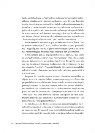 Tenho sublinhado que os “patrimônios culturais” seriam melhor enten-
               didos se situados como elementos mediadores entre diversos domínios
               social e simbolicamente construídos, estabelecendo pontes e cercas entre
               passado e presente, deuses e homens, mortos e vivos, nacionais e estran-
               geiros, ricos e pobres, etc. Nesse sentido, tenho sugerido a possibilidade
               de pensarmos o patrimônio em termos etnográficos, analisando-o como
               um “fato social total”, e desnaturalizando assim seus usos nos modernos
               “discursos do patrimônio cultural” (ver Capítulo V deste livro).
                  Essas festas são exemplo do que poderíamos chamar de um “pa-
               trimônio transnacional”. Mas classificar essa festa como “patrimô-
               nio” exige alguma cautela. É preciso reconhecer algumas nuances
               nas representações do que se pode entender por “patrimônio”.
                   É bem verdade que são as próprias lideranças açorianas que falam
               de um “patrimônio açoriano” ou da “açorianidade”. Mas este uso está
               distante das concepções assumidas pelos devotos do espírito santo em
               sua vida cotidiana. A diferença fundamental está precisamente no uso
               das categorias “espírito” e “matéria”. Elas são diversamente concebidas
               pelos intelectuais e lideranças açorianas, pelos padres da igreja católica
               e pelos devotos.
                   Do ponto de vista dos devotos, a coroa, a bandeira, as comidas, os
               objetos (todo esse conjunto de bens materiais que integram a festa e são
               propriedade das irmandades); são, de certo modo, manifestações do pró-
               prio espírito santo. Do ponto de vista dos padres, são apenas “símbolos”
               (no sentido de que são matéria e não se confundem com o espírito). Do
               ponto de vista dos intelectuais, são representações materiais de uma
               “identidade” e de uma “memória” étnicas. Desse ponto de vista, as es-
               truturas materiais que poderíamos classificar como “patrimônio” são
               primeiramente “boas para identificar”.
                   As classificações dos devotos são estranhas a essa concepção de patri-
               mônio. Do seu ponto de vista, trata-se fundamentalmente de uma relação
               de troca com uma divindade. E nessa concepção total, culinária, objetos,
               rituais, mitos, espírito, matéria, tudo se mistura. Sabemos do caráter



198	   {antropologia dos objetos: coleções, museus e patrimônios}
 