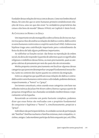 fundador dessas relações de troca com os deuses. Como nos lembra Marcel
Mauss, foi com eles que os seres humanos primeiro estabeleceram rela-
ções de troca, uma vez que eles eram “os verdadeiros proprietários das
coisas e dos bens do mundo” (Mauss 1974:63; ver Capítulo V deste livro).

As Categorias da Honra e da Graça
    Um importante estudo monográfico sobre as festas do divino nos Aço-
res traz para o foco de análise as relações de dádiva e contra-dádiva entre
os seres humanos e entre estes e o espírito santo (Leal 1994) . Embora essa
hipótese traga uma contribuição importante para o entendimento da
festa ela deixa de lado alguns problemas importantes.
    Ao sublinhar as funções sociais das festas na reprodução da ordem
social, ela deixa de responder à questão de sabermos quais os significados
religiosos e simbólicos dessas festas, ou mais precisamente, quais as cate-
gorias coletivas de pensamento por meio das quais elas são estruturadas.
    Minha proposta consiste precisamente em focalizar algumas dessas
categorias que parecem desempenhar um papel fundamental nessas fes-
tas, tanto no contexto dos Açores quanto no contexto da emigração.
    Entre as categorias que qualificam essas relações de dádiva e contra-
dádiva entre seres humanos e entre estes e a divindade, podemos destacar,
respectivamente, a “honra” e a “graça”.
    Em termos conceituais, estou usando essas categorias com base nas
reflexões teóricas de Julian Pitt-Rivers sobre a honra e a graça a partir de
pesquisas etnográficas nas chamadas sociedades mediterrâneas e espe-
cialmente sul da Espanha.
    Resumindo ao extremo um ponto bastante complexo, podemos
dizer que essas festas são realizadas com o propósito fundamental
de conquistar e legitimar a “honra” e, simultaneamente, propiciar a
“graça”.
    Indivíduos não participam da festa. As unidades sociais de participação
são “famílias”: famílias nucleares e famílias extensas, mais compadres, vi-
zinhos, amigos. Cada mordomo participa da festa enquanto pai, avô, filho,



                          		
                           {josé reginaldo santos gonçalves}                   199
 