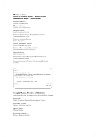 Ministério da Cultura
Instituto do Patrimônio Histórico e Artístico Nacional
Departamento de Museus e Centros Culturais

Presidente da República
Luiz Inácio Lula da Silva
Ministro da Cultura
Gilberto Passos Gil Moreira
Presidente do Iphan
Luiz Fernando de Almeida
Diretor do Departamento de Museus e Centros Culturais
José do Nascimento Júnior
Diretor de Patrimônio Material
Dalmo Vieira Filho
Diretora de Patrimônio Imaterial
Márcia Genesia de Sant’Anna
Diretora de Planejamento e A dministração
Maria Emília Nascimento dos Santos
Procuradora- chefe
Lúcia Sampaio Alho
Coordenadora geral de Promoção do Patrimônio Cultural
Luiz Philippe Peres Torelly
Coordenadora geral de Pesquisa , Documentação e Referência
Lia Motta




 G624a

 Gonçalves, José Reginaldo Santos
   Antropologia dos objetos : coleções, museus e patrimônios / José Reginaldo
 Santos Gonçalves. - Rio de Janeiro, 2007.
   256p. -(Museu, memória e cidadania)



   1. Etnologia. 2. Antropologia. I. Título. II. Série.

 07-4138.	                                                           CDD: 306
 	                                                                  CDU: 316.7




Coleção Museu, Memória e Cidadania
Coordenação: José do Nascimento Júnior e Mário Chagas

Editoração
Mário Chagas e Claudia Maria Pinheiro Storino

A ssistência editorial
Tatiana Kraichete Martins

Projeto gráfico
Marcia Mattos

Editoração eletrônica
Editora Garamond Ltda.
 