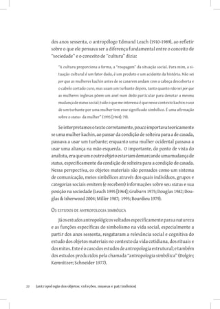 dos anos sessenta, o antropólogo Edmund Leach (1910-1989), ao refletir
              sobre o que ele pensava ser a diferença fundamental entre o conceito de
              “sociedade” e o conceito de “cultura” dizia:

                  “A cultura proporciona a forma, a “roupagem” da situação social. Para mim, a si-
                  tuação cultural é um fator dado, é um produto e um acidente da história. Não sei
                  por que as mulheres kachin antes de se casarem andam com a cabeça descoberta e
                  o cabelo cortado curo, mas usam um turbante depois, tanto quanto não sei por que
                  as mulheres inglesas põem um anel num dedo particular para denotar a mesma
                  mudança de status social; tudo o que me interessa é que nesse contexto kachin o uso
                  de um turbante por uma mulher tem esse significado simbólico. É uma afirmação
                  sobre o status da mulher” (1995 [1964]: 79).

                  Se interpretamos o texto corretamente, pouco importava teoricamente
              se uma mulher kachin, ao passar da condição de solteira para a de casada,
              passava a usar um turbante; enquanto uma mulher ocidental passava a
              usar uma aliança na mão esquerda. O importante, do ponto de vista do
              analista, era que um e outro objeto estariam demarcando uma mudança de
              status, especificamente da condição de solteira para a condição de casada.
              Nessa perspectiva, os objetos materiais são pensados como um sistema
              de comunicação, meios simbólicos através dos quais indivíduos, grupos e
              categorias sociais emitem (e recebem) informações sobre seu status e sua
              posição na sociedade (Leach 1995 [1964]; Graburn 1975; Douglas 1982; Dou-
              glas  Isherwood 2004; Miller 1987; 1995; Bourdieu 1979).

              Os estudos de antropologia simbólica
                  Já os estudos antropológicos voltados especificamente para a natureza
              e as funções específicas do simbolismo na vida social, especialmente a
              partir dos anos sessenta, resgataram a relevância social e cognitiva do
              estudo dos objetos materiais no contexto da vida cotidiana, dos rituais e
              dos mitos. Este é o caso dos estudos de antropologia estrutural; e também
              dos estudos produzidos pela chamada “antropologia simbólica” (Dolgin;
              Kemnitzer; Schneider 1977).



20	   {antropologia dos objetos: coleções, museus e patrimônios}
 