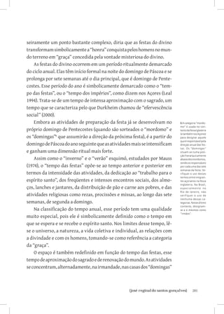 seiramente um ponto bastante complexo, diria que as festas do divino
transformam simbolicamente a “honra” conquista pelos homens no mun-
do terreno em “graça” concedida pela vontade misteriosa do divino.
    As festas do divino ocorrem em um período ritualmente demarcado
do ciclo anual. Elas têm início formal na noite do domingo de Páscoa e se
prolonga por sete semanas até o dia principal, que é domingo de Pente-
costes. Esse período do ano é simbolicamente demarcado como o “tem-
po das festas”, ou o “tempo dos impérios”, como dizem nos Açores (Leal
1994). Trata-se de um tempo de intensa aproximação com o sagrado, um
tempo que se caracteriza pelo que Durkheim chamou de “efervescência
social” (2000).
    Embora as atividades de preparação da festa já se desenvolvam no        6 A categoria “mordo-
                                                                            mo” é usada no con-
próprio domingo de Pentecostes (quando são sorteados o “mordomo” e          texto da Nova Iglaterra
                                                                            (e também nos Açores)
os “domingas” que assumirão a direção da próxima festa), é a partir do     para designar aquele
                                                                            que é responsável pela
domingo de Páscoa do ano seguinte que as atividades mais se intensificam    direção anual das fes-
                                                                            tas. Os “domingas”
e ganham uma dimensão ritual mais forte.                                    situam-se numa posi-
                                                                            ção hierarquicamente
    Assim como o “inverno” e o “verão” esquimó, estudados por Mauss         abaixo dos mordomos,
                                                                            sendo os responsáveis
(1974), o “tempo das festas” opõe-se ao tempo anterior e posterior em       por cada uma das sete
                                                                            semanas da festa. Ve-
termos da intensidade das atividades, da dedicação ao “trabalho para o      rifiquei o uso desses
                                                                            termos entre imigran-
espírito santo”, dos freqüentes e intensos encontros sociais, dos almo-     tes açorianos na Nova
                                                                            Inglaterra. No Brasil,
ços, lanches e jantares, da distribuição de pão e carne aos pobres, e das   especialmente no
                                                                            Rio de Janeiro, não
atividades religiosas como rezas, procissões e missas, ao longo das sete    verifiquei o uso de
                                                                            nenhuma dessas ca-
semanas, de segunda a domingo.                                              tegorias. Nesse último
                                                                            contexto, designam-
    Na classificação do tempo anual, esse período tem uma qualidade         se a si mesmos como
                                                                            “irmãos”.
muito especial, pois ele é simbolicamente definido como o tempo em
que se espera e se recebe o espírito santo. Nos limites desse tempo, lê-
se o universo, a natureza, a vida coletiva e individual, as relações com
a divindade e com os homens, tomando-se como referência a categoria
da “graça”.
    O espaço é também redefinido em função do tempo das festas, esse
tempo de aproximação do sagrado e de renovação do mundo. As atividades
se concentram, alternadamente, na irmandade, nas casas dos “domingas”



                         		
                          {josé reginaldo santos gonçalves}                           201
 