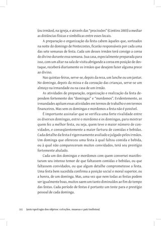 (ou irmãos), na igreja, e através das “procissões” (Contins 2003) a mediar
               as distâncias físicas e simbólicas entre esses locais.
                   A preparação e organização da festa cabem àqueles que, sorteados
               na noite do domingo de Pentecostes, ficarão responsáveis por cada uma
               das sete semanas de festa. Cada um desses irmãos terá consigo a coroa
               do divino durante essa semana. Sua casa, especialmente preparada para
               isso, com um altar na sala de visita abrigando a coroa em posição de des-
               taque, receberá diariamente os irmãos que desejem fazer alguma prece
               ao divino.
                   Nas quintas-feiras, serve-se, depois da reza, um lanche ou um jantar.
               No domingo, depois da missa e da coroação das crianças, serve-se um
               almoço na irmandade ou na casa de um irmão.
                   As atividades de preparação, organização e realização da festa de-
               pendem fortemente dos “domingas” e “mordomos”. Evidentemente, as
               irmandades apóiam essas atividades em termos de trabalho e em termos
               financeiros. Mas sem os domingas e mordomos a festa não é possível.
                   É importante assinalar que se verifica uma forte rivalidade entre
               os diversos domingas, entre o mordomo e os domingas, para mostrar
               quem fez a melhor festa, ou seja, quem teve o maior número de con-
               vidados, e conseqüentemente a maior fartura de comidas e bebidas.
               Cada detalhe da festa é rigorosamente avaliado e julgado pelos irmãos.
               Um dominga que ofereceu uma festa à qual faltou comida e bebida,
               ou à qual não compareceram muitos convidados, terá seu prestígio
               fortemente abalado.
                   Cada um dos domingas e mordomos com quem conversei manifes-
               taram seu intenso temor de que faltassem comidas e bebidas, ou que
               faltassem convidados, ou que algum detalhe comprometesse a festa.
               Uma festa bem sucedida confirma a posição social e moral superior, ou
               a honra, de um dominga. Mas, uma vez que nem todas as festas podem
               ser igualmente boas, muitos saem um tanto diminuídos ao fim do tempo
               das festas. Cada período de festas é portanto um teste para o prestígio
               pessoal de cada dominga.



202	   {antropologia dos objetos: coleções, museus e patrimônios}
 