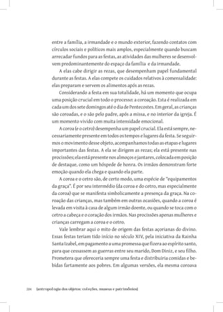 entre a família, a irmandade e o mundo exterior, fazendo contatos com
               círculos sociais e políticos mais amplos, especialmente quando buscam
               arrecadar fundos para as festas, as atividades das mulheres se desenvol-
               vem predominantemente do espaço da família e da irmandade.
                   A elas cabe dirigir as rezas, que desempenham papel fundamental
               durante as festas. A elas compete os cuidados relativos à comensalidade:
               elas preparam e servem os alimentos após as rezas.
                   Considerando a festa em sua totalidade, há um momento que ocupa
               uma posição crucial em todo o processo: a coroação. Esta é realizada em
               cada um dos sete domingos até o dia de Pentecostes. Em geral, as crianças
               são coroadas, e o são pelo padre, após a missa, e no interior da igreja. É
               um momento vivido com muita intensidade emocional.
                   A coroa (e o cetro) desempenha um papel crucial. Ela está sempre, ne-
               cessariamente presente em todos os tempos e lugares da festa. Se seguir-
               mos o movimento desse objeto, acompanhamos todas as etapas e lugares
               importantes das festas. A ela se dirigem as rezas; ela está presente nas
               procissões; ela está presente nos almoços e jantares, colocada em posição
               de destaque, como um hóspede de honra. Os irmãos demonstram forte
               emoção quando ela chega e quando ela parte.
                   A coroa e o cetro são, de certo modo, uma espécie de “equipamentos
               da graça”. É por seu intermédio (da coroa e do cetro, mas especialmente
               da coroa) que se manifesta simbolicamente a presença da graça. Na co-
               roação das crianças, mas também em outras ocasiões, quando a coroa é
               levada em visita à casa de algum irmão doente, ou quando se toca com o
               cetro a cabeça e o coração dos irmãos. Nas procissões apenas mulheres e
               crianças carregam a coroa e o cetro.
                   Vale lembrar aqui o mito de origem das festas açorianas do divino.
               Essas festas teriam tido início no século XIV, pela iniciativa da Rainha
               Santa Izabel, em pagamento a uma promessa que fizera ao espírito santo,
               para que cessassem as guerras entre seu marido, Dom Diniz, e seu filho.
               Prometera que ofereceria sempre uma festa e distribuiria comidas e be-
               bidas fartamente aos pobres. Em algumas versões, ela mesma coroava



204	   {antropologia dos objetos: coleções, museus e patrimônios}
 