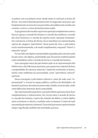 os pobres com sua própria coroa. Desde então se realizam as festas do
divino. Esse mito é bastante presente entre os imigrantes açorianos, que
freqüentemente, trazem em suas procissões uma adolescente vestida com
o manto, o cetro e a coroa da Rainha Santa Izabel.
     O que gostaria de ressaltar aqui é essa oposição complementar entre a
honra e a graça, o mundo dos homens e o mundo das mulheres, o mundo
dos seres humanos e o mundo do espírito santo. Oposição fundamen-
tal a estruturar as festas do divino, ela se manifesta nas representações
nativas da categoria “patrimônio”. Desse ponto de vista, o patrimônio
existe simultaneamente, e de modo complementar, enquanto “honra” e
enquanto “graça”.
     Por um lado, são objetos e propriedades reguladas pelo contrato e pela
lei; por outro, são objetos, propriedades que funcionam simbolicamente
como mediadores entre o mundo do divino e o mundo dos homens.
     Essa concepção nativa do patrimônio opõe-se às representações dos
intelectuais e das lideranças açorianas, para quem esse conjunto de bens
e propriedades de natureza material e imaterial constituem-se basica-
mente como emblemas da açorianidade, como “patrimônio cultural”
açoriano.
     Nessa concepção o patrimônio cultural é, antes de tudo, uma “re-
presentação” e circula no espaço público e político da identidade e da
memória açoriana, devendo ser preservado, exibido, reconstruído, usado
como defesa dos interesses dessa comunidade.
     Nas representações populares, esse patrimônio apresenta duas faces
complementares e indissociáveis. Ele circula entre o mundo do divino
e o mundo dos homens, é parte das relações de dádiva e contra-dádiva
entre os homens e o divino, e também entre os homens. É antes de tudo
uma mediação material e imaterial. É provável que nessas representações
esteja o significado simbólico da etnicidade açoriana.




                          		
                           {josé reginaldo santos gonçalves}                  205
 