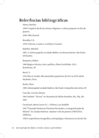 Referências bibliográficas
               Abreu, Martha
               1999 O império do divino: festas religiosas e cultura popular no Rio de
               Janeiro:
               1830-1900. Record.

               Brandão, C.R.
               1978. O divino, o santo e a senhora. Funarte.

               Bakthin, Mikahil.
               1987. A cultura popular na Idade Média e no Renascimento. São Paulo:
               Ed Hucitec.

               Benjamin, Walter
               1986 Magia e técnica, arte e política. Obras Escolhidas. Vol 1.
               Brasiliense. SP

               Bercé, Y.
               1976 Fête et revolte: dês mentalités populaires du XVI au XVII siècle,
               Hachette, Paris.

               Burke, Peter
               1989. Cultura popular na Idade Moderna. São Paulo: Companhia das Letras. SP.

               Cascudo, Luis da Câmara
               1962 Verbete “ Divino” In: Dicionário do Folclore Brasileiro, INL. (Pp. 281-
               282).

               Cavalcanti, Maria Laura V.C.; Vilhena, Luiz Rodolfo
               1992 Traçando fronteiras: Florestan fernandes e a marginalização do
               folclore”. In: Estudos Históricos número 5. Rio de janeiro: CPDOC/FGV.
               Clifford, J.
               1998 A experiência etnográfica: antropologia e literatura no século XX.



206	   {antropologia dos objetos: coleções, museus e patrimônios}
 