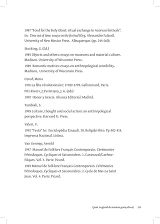 1987 “Food for the Holy Ghost: ritual exchange in Azorean festivals”.
In: Time out of time: essays on the festival (Org. Alessandro Falassi).
University of New Mexico Press. Albuquerque. (pp. 244-260).

Stocking, G. (Ed.)
1985 Objects and others: essays on museums and material culture.
Madison, University of Wisconsin Press.
1989 Romantic motives: essays on anthropological sensibility.
Madison, University of Wisconsin Press.

Ozouf, Mona
1976 La fête révolutionaire: 17789-1799. Gallimmard, Paris.
Pitt-Rivers, J; Peristiany, J. G. (eds)
1992 Honor y Gracia. Alianza Editorial. Madrid.

Tambiah, S.
1995 Culture, thought and social action: an anthropological
perspective. Harvard U. Press.

Valeri, V.
1992 “Festa” In: Enciclopédia Einaudi. 30. Religião-Rito. Pp 402-414.
Imprensa Nacional. Lisboa.

Van Gennep, Arnold
1947 Manuel de Folklore Français Contemporain. Cérémonies
Périodoques, Cycliques et Saisonnières. 1. Caranaval/Carême-
Pâques. Vol. 3. Paris: Picard.
1949 Manuel de Folklore Français Contemporain. Cérémonies
Périodoques, Cycliques et Saisonnières. 2. Cycle de Mai-La Saint
Jean. Vol. 4. Paris: Picard.




                        		
                         {josé reginaldo santos gonçalves}                209
 