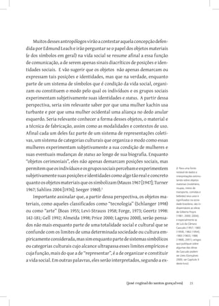 Muitos desses antropólogos virão a contestar aquela concepção defen-
dida por Edmund Leach e irão perguntar se o papel dos objetos materiais
(e dos símbolos em geral) na vida social se resume afinal a essa função
de comunicação, a de serem apenas sinais diacríticos de posições e iden-
tidades sociais. E vão sugerir que os objetos não apenas demarcam ou
expressam tais posições e identidades, mas que na verdade, enquanto
parte de um sistema de símbolos que é condição da vida social, organi-
zam ou constituem o modo pelo qual os indivíduos e os grupos sociais
experimentam subjetivamente suas identidades e status. A partir dessa
perspectiva, seria sim relevante saber por que uma mulher kachin usa
turbante e por que uma mulher ocidental uma aliança no dedo anular
esquerdo. Seria relevante conhecer a forma desses objetos, o material e
a técnica de fabricação, assim como as modalidades e contextos de uso.
Afinal cada um deles faz parte de um sistema de representações coleti-
vas, um sistema de categorias culturais que organiza o modo como essas
mulheres experimentam subjetivamente a sua condição de mulheres e
suas eventuais mudanças de status ao longo de sua biografia. Enquanto
“objetos cerimoniais”, eles não apenas demarcam posições sociais, mas
permitem que os indivíduos e os grupos sociais percebam e experimentem       2 Para uma fonte
                                                                             notável de dados e
subjetivamente suas posições e identidades como algo tão real e concreto     interpretações estimu-
                                                                             lantes sobre objetos
quanto os objetos materiais que os simbolizam (Mauss 1967 [1947]; Turner     materiais (mobiliário,

1967; Sahlins 2004 [1976]; Seeger 1980).                                    roupas, meios de
                                                                             transporte, comidas e
    Importante assinalar que, a partir dessa perspectiva, os objetos ma-     bebidas) seus usos e
                                                                             significados na socie-
teriais, como aqueles classificados como “tecnologia” (Schlanger 1998)       dade brasileira, são in-
                                                                             dispensáveis as obras
ou como “arte” (Boas 1955; Levi-Strauss 1958; Forge, 1973; Geertz 1998:      de Gilberto Freyre

142-181; Gell 1992; Almeida 1998; Price 2000; Lagrou 2000), serão pensa-
                                                                             (1981; 2000; 2004);
                                                                             e especialmente as

dos não mais enquanto parte de uma totalidade social e cultural que se       de Luis da Câmara
                                                                             Cascudo (1957; 1983
confunde com os limites de uma determinada sociedade ou cultura em-          [1959]; 1962 [1954];
                                                                             1983 [1963]; 1986
piricamente considerada, mas sim enquanto parte de sistemas simbólicos       [1968]; 2001); artigos
                                                                             que publiquei sobre
ou categorias culturais cujo alcance ultrapassa esses limites empíricos e    algumas das obras

cuja função, mais do que a de “representar”, é a de organizar e constituir   de Cascudo podem
                                                                             ser úteis (Gonçalves
a vida social. Em outras palavras, eles serão interpretados, segundo a ex-   2000; ver Capítulo X
                                                                             deste livro).




                          		
                           {josé reginaldo santos gonçalves}                             21
 