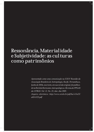 Ressonância, Materialidade
e Subjetividade: as culturas
como patrimônios


         Apresentado como uma comunicação na XXIV Reunião da
         Associação Brasileira de Antropologia, Recife, Pernambuco,
         Junho de 2004, esse texto, em sua versão original, foi publica-
         do na Revista Horizontes Antropológicos. Revista do PPGAS
         da UFRGS. Vol. 11. No. 23, Jan- Jun 2005.
         Arquivo eletrônico: http://www.scielo.br/pdf/ha/v11n23/
         a02v1123.pdf
 
