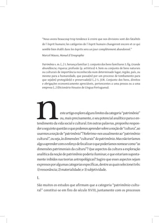 “Nous avons beaucoup trop tendence à croire que nos divisions sont des fatalités
     de l´ésprit humain; les catégories de l´ésprit humain changeront encore et ce qui
     semble bien établi dans les ésprits sera un jour complètement abandonné.”

     Marcel Mauss, Manuel d´Etnographie


     Patrimônio s. m. (...) 1. herança familiar 2. conjunto dos bens familiares 3. fig. Grande
     abundância; riqueza; profusão (p. artístico) 4. bem ou conjunto de bens naturais
     ou culturais de importância reconhecida num determinado lugar, região, país, ou
     mesmo para a humanidade, que passa(m) por um processo de tombamento para
     que seja(m) protegido(s) e preservado(s) (...) 5. JUR. Conjunto dos bens, direitos
     e obrigações economicamente apreciáveis, pertencentes a uma pessoa ou a uma
     empresa (...) (Dicionário Houaiss de Língua Portuguesa).




                  este artigo exploro alguns limites da categoria “patrimônio”
                  ou, mais precisamente, o seu potencial analítico para o en-
tendimento da vida social e cultural. Em outras palavras, proponho respon-
der a seguinte questão: o que podemos aprender sobre a noção de “cultura”, ao
usarmos a noção de “patrimônio”? Referimo-nos usualmente ao “patrimônio
cultural”, ou seja, às dimensões “culturais” do patrimônio. Mas não teríamos
algo a aprender com o esforço de focalizar o que poderíamos nomear como “as
dimensões patrimoniais da cultura”? Que aspectos da cultura a exploração
analítica da noção de patrimônio poderia iluminar, e que estariam suposta-
mente inibidos nas teorias antropológicas? Sugiro que esses aspectos sejam
expressos por algumas categorias específicas, dentre as quais selecionei três:
1) ressonância; 2) materialidade; e 3) subjetividade.

I.
São muitos os estudos que afirmam que a categoria “patrimônio cultu-
ral” constitui-se em fins do século XVIII, juntamente com os processos
 
