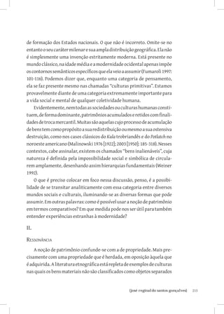 de formação dos Estados nacionais. O que não é incorreto. Omite-se no
entanto o seu caráter milenar e sua ampla distribuição geográfica. Ela não
é simplesmente uma invenção estritamente moderna. Está presente no
mundo clássico, na idade média e a modernidade ocidental apenas impõe
os contornos semânticos específicos que ela veio a assumir (Fumaroli 1997:
101-116). Podemos dizer que, enquanto uma categoria de pensamento,
ela se faz presente mesmo nas chamadas “culturas primitivas”. Estamos
provavelmente diante de uma categoria extremamente importante para
a vida social e mental de qualquer coletividade humana.
    Evidentemente, nem todas as sociedades ou culturas humanas consti-
tuem, de forma dominante, patrimônios acumulados e retidos com finali-
dades de troca mercantil. Muitas são aquelas cujo processo de acumulação
de bens tem como propósito a sua redistribuição ou mesmo a sua ostensiva
destruição, como nos casos clássicos do Kula trobriandês e do Potlatch no
noroeste americano (Malinowski 1976 [1922]; 2003 [1950]: 185-318). Nesses
contextos, cabe assinalar, existem os chamados “bens inalienáveis”, cuja
natureza é definida pela impossibilidade social e simbólica de circula-
rem amplamente, desenhando assim hierarquias fundamentais (Weiner
1992).
    O que é preciso colocar em foco nessa discussão, penso, é a possibi-
lidade de se transitar analiticamente com essa categoria entre diversos
mundos sociais e culturais, iluminando-se as diversas formas que pode
assumir. Em outras palavras: como é possível usar a noção de patrimônio
em termos comparativos? Em que medida pode nos ser útil para também
entender experiências estranhas à modernidade?

II.

Ressonância
    A noção de patrimônio confunde-se com a de propriedade. Mais pre-
cisamente com uma propriedade que é herdada, em oposição àquela que
é adquirida. A literatura etnográfica está repleta de exemplos de culturas
nas quais os bens materiais não são classificados como objetos separados


                          		
                           {josé reginaldo santos gonçalves}                 213
 