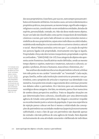 dos seus proprietários. Esses bens, por sua vez, nem sempre possuem atri-
                          butos estritamente utilitários. Em muitos casos, servem evidentemente a
                          propósitos práticos, mas possuem, ao mesmo tempo, significados mágico-
                          religiosos e sociais, constituindo-se em verdadeiras entidades, dotadas de
                          espírito, personalidade, vontade, etc. Não são desse modo meros objetos.
                          Se por um lado são classificados como partes inseparáveis de totalidades
                          cósmicas e sociais, por outro lado afirmam-se como extensões morais e
                          simbólicas de seus proprietários, sejam estes indivíduos ou coletividades,
                          estabelecendo mediações cruciais entre eles e o universo cósmico, natural
                          e social. Marcel Mauss assinalou certa vez que: “...se a noção de espírito
                          nos pareceu ligada à de propriedade, inversamente esta liga-se àquela.
                          Propriedade e força são dois termos inseparáveis; propriedade e espírito
                          se confundem...” (2003 [1950]: 136-137). Essa categoria de objetos não apre-
                          senta assim fronteiras classificatórias muito definidas, sendo ao mesmo
                          tempo objetos e sujeitos, materiais e imateriais, naturais e culturais, sa-
1 Um exemplo consis-      grados e profanos, divinos e humanos, masculinos e femininos, etc.
te naquela categoria
de objetos que Victor         Nas análises dos modernos discursos do patrimônio cultural, a ênfase
Turner, num estudo
clássico, chamou          tem sido posta no seu caráter “construído” ou “inventado”. Cada nação,
de “sacra”: objetos
materiais marcados
                          grupo, família, enfim cada instituição construiria no presente o seu pa-
pela ambigüidade e        trimônio, com o propósito de articular e expressar sua identidade e sua
usados nos momen-
tos liminares dos ritos   memória. Esse ponto tem estado e seguramente deve continuar presente
de passagem. Ver “Be-
twixt and between:        nos debates sobre o patrimônio. Ele é decisivo para um entendimento
the liminal period in
Rites de passages”
                          sociológico dessa categoria. Um fato, no entanto, parece ficar numa área
(1967: 93-111).
                          de sombra dessa perspectiva analítica. Trata-se daquelas situações em
                          que determinados bens culturais, classificados por uma determinada
                          agência do Estado como patrimônio, não chegam a encontrar respaldo
                          ou reconhecimento junto a setores da população. O que essa experiência
                          de rejeição parece colocar em foco é menos a relatividade das concep-
                          ções de patrimônio nas sociedades modernas (aspecto já excessivamente
                          sublinhado), e mais o fato de que um patrimônio não depende apenas
                          da vontade e decisão políticas de uma agência de Estado. Nem depende
                          exclusivamente de uma atividade consciente e deliberada de indivíduos



       214	     {antropologia dos objetos: coleções, museus e patrimônios}
 