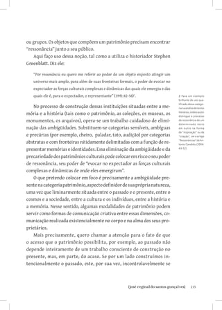 ou grupos. Os objetos que compõem um patrimônio precisam encontrar
“ressonância” junto a seu público.
   Aqui faço uso dessa noção, tal como a utiliza o historiador Stephen
Greenblatt. Diz ele:

   “Por ressonância eu quero me referir ao poder de um objeto exposto atingir um
   universo mais amplo, para além de suas fronteiras formais, o poder de evocar no
   expectador as forças culturais complexas e dinâmicas das quais ele emergiu e das
   quais ele é, para o expectador, o representante” (1991:42-56).                    2 Para um exemplo
                                                                                      brilhante de uso qua-
                                                                                      lificado dessa catego-
    No processo de construção dessas instituições situadas entre a me-                ria na análise de textos

mória e a história (tais como o patrimônio, as coleções, os museus, os                literários, onde o autor
                                                                                      distingue o processo
monumentos, os arquivos), opera-se um trabalho cuidadoso de elimi-                    de ressonância de um
                                                                                      determinado te x to
nação das ambigüidades. Substituem-se categorias sensíveis, ambíguas                  em outro na forma
                                                                                      de “inspiração” ou de
e precárias (por exemplo, cheiro, paladar, tato, audição) por categorias              “citação”, ver o artigo

abstratas e com fronteiras nitidamente delimitadas com a função de re-                “Ressonâncias” de An-
                                                                                      tonio Candido (2004:

presentar memórias e identidades. Essa eliminação da ambigüidade e da                 43-52).


precariedade dos patrimônios culturais pode colocar em risco o seu poder
de ressonância, seu poder de “evocar no expectador as forças culturais
complexas e dinâmicas de onde eles emergiram”.
    O que pretendo colocar em foco é precisamente a ambigüidade pre-
sente na categoria patrimônio, aspecto definidor de sua própria natureza,
uma vez que liminarmente situada entre o passado e o presente, entre o
cosmos e a sociedade, entre a cultura e os indivíduos, entre a história e
a memória. Nesse sentido, algumas modalidades de patrimônio podem
servir como formas de comunicação criativa entre essas dimensões, co-
municação realizada existencialmente no corpo e na alma dos seus pro-
prietários.
    Mais precisamente, quero chamar a atenção para o fato de que
o acesso que o patrimônio possibilita, por exemplo, ao passado não
depende inteiramente de um trabalho consciente de construção no
presente, mas, em parte, do acaso. Se por um lado construímos in-
tencionalmente o passado, este, por sua vez, incontrolavelmente se



                             		
                              {josé reginaldo santos gonçalves}                                  215
 