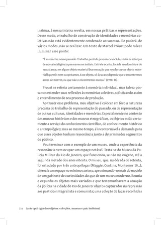 insinua, à nossa inteira revelia, em nossas práticas e representações.
               Desse modo, o trabalho de construção de identidades e memórias co-
               letivas não está evidentemente condenado ao sucesso. Ele poderá, de
               vários modos, não se realizar. Um texto de Marcel Proust pode talvez
               iluminar esse ponto:

                   “É assim com nosso passado. Trabalho perdido procurar evocá-lo, todos os esforços
                   de nossa inteligência permanecem inúteis. Está ele oculto, fora de seu domínio e de
                   seu alcance, em algum objeto material (na sensação que nos daria esse objeto mate-
                   rial) que nós nem suspeitamos. Esse objeto, só do acaso depende que o encontremos
                   antes de morrer, ou que não o encontremos nunca.” (1998: 48)

                   Proust se referia certamente à memória individual, mas talvez pos-
               samos estender suas reflexões às memórias coletivas, sofisticando assim
               o entendimento do seu processo de produção.
                   Ao trazer esse problema, meu objetivo é colocar em foco a natureza
               precária do trabalho de representação do passado, ou de representação
               de outras culturas, identidades e memórias. Especialmente no contexto
               dos museus históricos e dos museus etnográficos, os objetos estão certa-
               mente a serviço do conhecimento científico, do conhecimento histórico
               e antropológico; mas ao mesmo tempo, é incontornável a demanda para
               que esses objetos tenham ressonância junto a determinados segmentos
               do público.
                   Vou terminar com o exemplo de um museu, onde a experiência da
               ressonância vem ocupar um espaço notável. Trata-se do Museu da Po-
               licia Militar do Rio de Janeiro, que funcionou, se não me engano, até a
               segunda metade dos anos oitenta. O museu, que, na década de setenta,
               foi estudado por três antropólogas (Maggie; Contins; Montemor 19...),
               oferecia um espaço no mínimo curioso, aproximando-se mais do modelo
               de um gabinete de curiosidades do que de um museu moderno. Reunia
               e expunha os objetos mais variados e que testemunhavam a atuação
               da polícia na cidade do Rio de Janeiro: objetos capturados na repressão
               aos partidos integralista e comunista; uma coleção de facas recolhidas



216	   {antropologia dos objetos: coleções, museus e patrimônios}
 