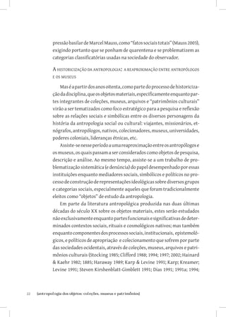 pressão basilar de Marcel Mauss, como “fatos sociais totais” (Mauss 2003),
              exigindo portanto que se ponham de quarentena e se problematizem as
              categorias classificatórias usadas na sociedade do observador.

              A historicização da antropologia:  a reaproximação entre antropólogos
              e os museus

                  Mas é a partir dos anos oitenta, como parte do processo de historiciza-
              ção da disciplina, que os objetos materiais, especificamente enquanto par-
              tes integrantes de coleções, museus, arquivos e “patrimônios culturais”
              virão a ser tematizados como foco estratégico para a pesquisa e reflexão
              sobre as relações sociais e simbólicas entre os diversos personagens da
              história da antropologia social ou cultural: viajantes, missionários, et-
              nógrafos, antropólogos, nativos, colecionadores, museus, universidades,
              poderes coloniais, lideranças étnicas, etc.
                  Assiste-se nesse período a uma reaproximação entre os antropólogos e
              os museus, os quais passam a ser considerados como objetos de pesquisa,
              descrição e análise. Ao mesmo tempo, assiste-se a um trabalho de pro-
              blematização sistemática (e denúncia) do papel desempenhado por essas
              instituições enquanto mediadores sociais, simbólicos e políticos no pro-
              cesso de construção de representações ideológicas sobre diversos grupos
              e categorias sociais, especialmente aqueles que foram tradicionalmente
              eleitos como “objetos” de estudo da antropologia.
                  Em parte da literatura antropológica produzida nas duas últimas
              décadas do século XX sobre os objetos materiais, estes serão estudados
              não exclusivamente enquanto partes funcionais e significativas de deter-
              minados contextos sociais, rituais e cosmológicos nativos; mas também
              enquanto componentes dos processos sociais, institucionais, epistemoló-
              gicos, e políticos de apropriação e colecionamento que sofrem por parte
              das sociedades ocidentais, através de coleções, museus, arquivos e patri-
              mônios culturais (Stocking 1985; Clifford 1988; 1994; 1997; 2002; Hainard
               Kaehr 1982; 1885; Haraway 1989; Karp  Levine 1991; Karp; Kreamer;
              Levine 1991; Steven Kirshenblatt-Gimblett 1991; Dias 1991; 1991a; 1994;



22	   {antropologia dos objetos: coleções, museus e patrimônios}
 