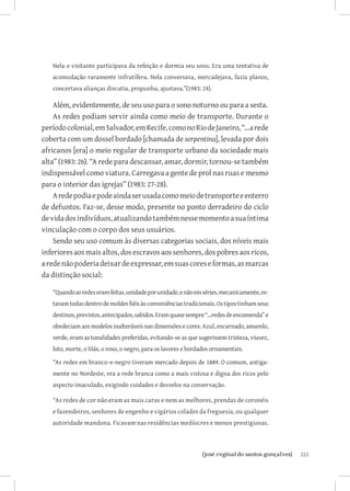 Nela o visitante participava da refeição e dormia seu sono. Era uma tentativa de
   acomodação raramente infrutífera. Nela conversava, mercadejava, fazia planos,
   concertava alianças discutia, propunha, ajustava.”(1983: 24).

    Além, evidentemente, de seu uso para o sono noturno ou para a sesta.
    As redes podiam servir ainda como meio de transporte. Durante o
período colonial, em Salvador, em Recife, como no Rio de Janeiro, “...a rede
coberta com um dossel bordado [chamada de serpentina], levada por dois
africanos [era] o meio regular de transporte urbano da sociedade mais
alta” (1983: 26). “A rede para descansar, amar, dormir, tornou-se também
indispensável como viatura. Carregava a gente de prol nas ruas e mesmo
para o interior das igrejas” (1983: 27-28).
    A rede podia e pode ainda ser usada como meio de transporte e enterro
de defuntos. Faz-se, desse modo, presente no ponto derradeiro do ciclo
de vida dos indivíduos, atualizando também nesse momento a sua íntima
vinculação com o corpo dos seus usuários.
    Sendo seu uso comum às diversas categorias sociais, dos níveis mais
inferiores aos mais altos, dos escravos aos senhores, dos pobres aos ricos,
a rede não poderia deixar de expressar, em suas cores e formas, as marcas
da distinção social:

   “Quando as redes eram feitas, unidade por unidade, e não em séries, mecanicamente, es-
   tavam todas dentro de moldes fiéis às conveniências tradicionais. Os tipos tinham seus
   destinos, previstos, antecipados, sabidos. Eram quase sempre “...redes de encomenda” e
   obedeciam aos modelos inalteráveis nas dimensões e cores. Azul, encarnado, amarelo,
   verde, eram as tonalidades preferidas, evitando-se as que sugerissem tristeza, viuvez,
   luto, morte, o lilás, o roxo, o negro, para os lavores e bordados ornamentais.

   “As redes em branco-e-negro tiveram mercado depois de 1889. O comum, antiga-
   mente no Nordeste, era a rede branca como a mais vistosa e digna dos ricos pelo
   aspecto imaculado, exigindo cuidados e desvelos na conservação.

   “As redes de cor não eram as mais caras e nem as melhores, prendas de coronéis
   e fazendeiros, senhores de engenho e vigários colados da freguesia, ou qualquer
   autoridade mandona. Ficavam nas residências medíocres e menos prestigiosas.



                               		
                                {josé reginaldo santos gonçalves}                           221
 