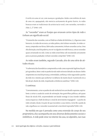 O estilo era uma só cor, com nuanças e gradações. Redes com enfeites de mais
                   de uma cor, apapagaiada, não merecia aceitamento de gente ilustre. As redes
                   brancas eram as tradicionais da aristocracia rural, com varandas, varrendo o
                   chão. (...)” (1983: 119).

                  As “varandas” eram as franjas que ornavam certos tipos de rede e
               tinham um significado social:

                   “O tamanho das varandas, com as fímbrias orladas de bolinhas, (...), figurava como
                   honraria. As redes de escravos, as redes pobres, não tinham varandas. As redes co-
                   muns, compradas nas feiras, fabricadas comumente, tinham varandas curtas. Uma
                   alta distinção, sinal de poderio, era ver-se alguém em rede branca, com as varandas
                   quase arrastando no solo. Como as redes eram feitas sob encomenda unicamente
                   para as pessoas graduadas vinham varandas compridas” (1983: 122).

                  As redes eram também, segundo Cascudo, alvo de uma série de ati-
               tudes rituais:

                   “A soberania dos fazendeiros compreendia a rede como expressão legítima da pró-
                   pria grandeza. Botar a mão no punho da rede onde estivesse deitado um desses chefes
                   onipotentes era sinal de privança, initimidade, confiança. Falar segurando o punho
                   da rede era o mesmo que acobertar-se debaixo do manto ducal. O protocolo era a
                   fala de pé, diante da rede, respeitando a distância cautelosa.” (1983: 122).

                   E continua:

                   “Coerentemente, cortar os punhos da rede senhorial era um desafio supremo, equiva-
                   lente a cortar a cauda do cavalo de estimação. Nas guerrilhas políticas, até quase
                   finais do século XIX, surpreendendo um bando inimigo à Casa Grande indefesa
                   nunca esquecia o chefe de deixar o sinal do atrevimento inapagável: – o punho da
                   rede cortado a facão. Era pior do que incendiar a casa inteira. Cortei-lhe o punho da
                   rede, orgulhava-se o vencedor ocasional até a inevitável represália”(1983: 123).

                  Na medida em que é pensada como uma extensão do corpo do seu
               proprietário, ela o acompanha em seus diversos deslocamentos sociais e
               simbólicos. A rede pode estar no interior da casa, no alpendre, nas ruas



222	   {antropologia dos objetos: coleções, museus e patrimônios}
 