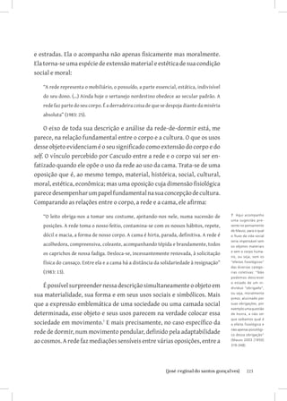 e estradas. Ela o acompanha não apenas fisicamente mas moralmente.
Ela torna-se uma espécie de extensão material e estética de sua condição
social e moral:

   “A rede representa o mobiliário, o possuído, a parte essencial, estática, indivisível
   do seu dono. (...) Ainda hoje o sertanejo nordestino obedece ao secular padrão. A
   rede faz parte do seu corpo. É a derradeira coisa de que se despoja diante da miséria
   absoluta” (1983: 25).

     O eixo de toda sua descrição e análise da rede-de-dormir está, me
parece, na relação fundamental entre o corpo e a cultura. O que os usos
desse objeto evidenciam é o seu significado como extensão do corpo e do
self. O vínculo percebido por Cascudo entre a rede e o corpo vai ser en-
fatizado quando ele opõe o uso da rede ao uso da cama. Trata-se de uma
oposição que é, ao mesmo tempo, material, histórica, social, cultural,
moral, estética, econômica; mas uma oposição cuja dimensão fisiológica
parece desempenhar um papel fundamental na sua concepção de cultura.
Comparando as relações entre o corpo, a rede e a cama, ele afirma:

   “O leito obriga-nos a tomar seu costume, ajeitando-nos nele, numa sucessão de           7 Aqui acompanho
                                                                                           uma sugestão pre -
   posições. A rede toma o nosso feitio, contamina-se com os nossos hábitos, repete,       sente no pensamento
                                                                                           de Mauss, para o qual
   dócil e macia, a forma de nosso corpo. A cama é hirta, parada, definitiva. A rede é     o fluxo da vida social
                                                                                           seria impensável sem
   acolhedora, compreensiva, coleante, acompanhando tépida e brandamente, todos            os objetos materiais
                                                                                           e sem o corpo huma-
   os caprichos de nossa fadiga. Desloca-se, incessantemente renovada, à solicitação
                                                                                           no, ou seja, sem os
   física do cansaço. Entre ela e a cama há a distância da solidariedade à resignação”     “efeitos fisiológicos”
                                                                                           das diversas catego-
   (1983: 13).                                                                             rias coletivas: “Não
                                                                                           podemos descrever
                                                                                           o estado de um in-
    É possível surpreender nessa descrição simultaneamente o objeto em                     divíduo “obrigado”,

sua materialidade, sua forma e em seus usos sociais e simbólicos. Mais                     ou seja, moralmente
                                                                                           preso, alucinado por
que a expressão emblemática de uma sociedade ou uma camada social                          suas obrigações, por
                                                                                           exemplo uma questão
determinada, esse objeto e seus usos parecem na verdade colocar essa                       de honra, a não ser
                                                                                           que saibamos qual é
sociedade em movimento. E mais precisamente, no caso específico da                        o efeito fisiológico e

rede de dormir, num movimento pendular, definido pela adaptabilidade                       não apenas psicológi-
                                                                                           co dessa obrigação”

ao cosmos. A rede faz mediações sensíveis entre várias oposições, entre a                  (Mauss 2003 [1950]
                                                                                           319-348).




                              		
                               {josé reginaldo santos gonçalves}                                     223
 