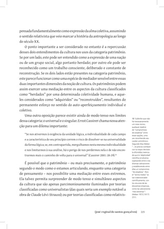 pensada fundamentalmente como expressão da alma coletiva, assumindo
o sentido relativista que veio marcar a história da antropologia ao longo
do século XX.
    O ponto importante a ser considerado no entanto é a repercussão
desses dois entendimentos da cultura nos usos da categoria patrimônio.
Se por um lado, este pode ser entendido como a expressão de uma nação
ou de um grupo social, algo portanto herdado; por outro ele pode ser
reconhecido como um trabalho consciente, deliberado e constante de
reconstrução. Se os dois lados estão presentes na categoria patrimônio,
este parece funcionar como uma espécie de mediador sensível entre essas
duas importantes dimensões da noção de cultura. Os patrimônios podem
assim exercer uma mediação entre os aspectos da cultura classificados
como “herdados” por uma determinada coletividade humana, e aque-
les considerados como “adquiridos” ou “reconstruídos”, resultantes do
permanente esforço no sentido do auto-aperfeiçoamento individual e
coletivo.
    Uma outra oposição parece existir ainda de modo tenso nos limites
                                                                                          10 Sublinho que não
dessa categoria: o universal e o singular. Ernst Cassirer chama nossa aten-               há necessariamente
                                                                                          um meio termo,
ção para um dilema importante:                                                            qualquer espécie
                                                                                          de “compromisso
                                                                                          de estadista” entre
   “Se nos ativermos à exigência da unidade lógica, a individualidade de cada campo       essas opções, uma
                                                                                          vez reconhecido seu
   e a característica do seu princípio correm o risco de dissolver-se na universalidade   caráter antinômico.
   da forma lógica; se, em contrapartida, mergulhamos nesta mesma individualidade         Segundo Max Weber:
                                                                                          “...es preciso combatir
   e nos limitarmos à sua análise, há o perigo de nos perdermos nela e de não encon-      con la mayor decisión
                                                                                          la difundida creencia
   trarmos mais o caminho de volta para o universal” (Cassirer 2001: 28-29).10            de que la ‘objetividad’
                                                                                          científica se alcanza
                                                                                          sopesando entre si las
    É possível que o patrimônio – ou mais precisamente, o patrimônio                      diversas valoraciones
                                                                                          y estableciendo entre
segundo o modo como o estamos articulando, enquanto uma categoria                         ellas un compromiso
                                                                                          “de estadista”. Pero
de pensamento – nos possibilite uma mediação entre esses extremos.                        el “termo medio” es

Ela talvez permita surpreender de modo tenso e simultâneo aspectos                        tan indemostrable
                                                                                          científicamente, con

da cultura que são apenas parcimoniosamente iluminados por teorias                        los recursos de las
                                                                                          disciplinas empíricas,
classificadas como universalistas (das quais seria um exemplo notável a                   como las valoraciones
                                                                                          ‘más extremas’”.
obra de Claude Lévi-Strauss); ou por teorias classificadas como relativis-                (Weber 1973 [1917]:
                                                                                          231).




                             		
                              {josé reginaldo santos gonçalves}                                     225
 