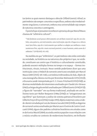 tas (entre as quais merece destaque a obra de Clifford Geertz). Afinal, os
               patrimônios são sempre concretos e específicos, embora não irredutivel-
               mente singulares; e universais, embora essa universalidade seja sempre
               de natureza concreta e contingente.
                   É possível que aí possamos reconhecer a presença do que Marcel Mauss
               chamou de “arbitrário cultural”:

                   “Todo fenômeno social possui efetivamente um atributo essencial: seja ele um sím-
                   bolo, uma palavra, um instrumento, uma instituição, seja ele a língua ou a ciência
                   mais bem feita, seja ele o instrumento que melhor se adapte aos melhores e mais
                   numerosos fins, seja ele o mais racional possível, o mais humano, ainda assim ele é
                   arbitrário.” (1979[1929]: 192-193).

                   Na medida em que “arbitrários”, os patrimônios não estão centrados
               na sociedade, na história ou na natureza; eles próprios é que, na verda-
               de, constituem um centro que é histórica e culturalmente constituído,
               podendo assumir múltiplas formas no tempo e no espaço – formas ins-
               titucionais, rituais, textuais. Nesse sentido poderíamos dizer que uma
               instituição como o Potlatch do noroeste americano estudado por Marcel
               Mauss (2003 [1925]: 185-318); a cerimônia trobriandesa do Kula, objeto de
               uma monografia clássica escrita por Bronislaw Malinowski (1976 [1922]);
               a bruxaria zande interpretada por E. E. Evans-Pritchard (1978 [1938]); as
               diversas modalidades de totemismos analisados por Claude Lévi-Strauss
               (1962); as brigas de galo em Bali analisadas por Clifford Geertz (1978 [1973]);
               a figura do “narrador” em sua forma tradicional, analisado em um be-
               líssimo texto por Walter Benjamin (1986a [1936]); os “antagonismos em
               equilíbrio” que iluminam a análise do sistema patriarcal brasileiro por
               Gilberto Freyre (Freyre [1936]; Araújo 1995); objetos materiais como a rede-
               de-dormir estudada por Luis da Câmara Cascudo (1983 [1959]); as alegorias
               do carnaval carioca analisadas por Maria Laura Viveiros de Castro Caval-
               canti (1994); alguns dos padrões culinários brasileiros em estudos como
               os de Eunice Maciel (2004); ou ainda a música popular e suas relações com
               a música erudita no contexto do modernismo brasileiro, em brilhante



226	   {antropologia dos objetos: coleções, museus e patrimônios}
 