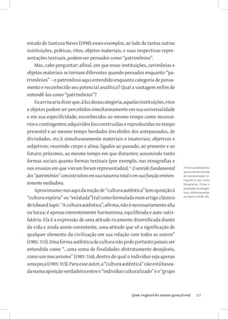estudo de Santuza Naves (1998); esses exemplos, ao lado de tantas outras
instituições, práticas, ritos, objetos materiais, e suas respectivas repre-
sentações textuais, podem ser pensados como “patrimônios”.
    Mas, cabe perguntar: afinal, em que essas instituições, cerimônias e
objetos materiais se tornam diferentes quando pensados enquanto “pa-
trimônios” – o patrimônio aqui entendido enquanto categoria de pensa-
mento e reconhecido seu potencial analítico? Qual a vantagem enfim de
entendê-los como “patrimônios”?
    Eu arriscaria dizer que, à luz dessa categoria, aquelas instituições, ritos
e objetos podem ser percebidos simultaneamente em sua universalidade
e em sua especificidade; reconhecidos ao mesmo tempo como necessá-
rios e contingentes; adquiridos (ou construídas e reproduzidas no tempo
presente) e ao mesmo tempo herdados (recebidos dos antepassados, de
divindades, etc.); simultaneamente materiais e imateriais; objetivos e
subjetivos; reunindo corpo e alma; ligados ao passado, ao presente e ao
futuro; próximos, ao mesmo tempo em que distantes; assumindo tanto
formas sociais quanto formas textuais (por exemplo, nas etnografias e
nos ensaios em que vieram foram representados).11 O sentido fundamental           11 Sem considerarmos
                                                                                  aqui as demais formas
dos “patrimônios” consiste talvez em sua natureza total e em sua função eminen-   de representação et-
                                                                                  nográfica tais como
temente mediadora.                                                                fotografias, filmes e

    Aproximamo-nos aqui da noção de “cultura autêntica” (em oposição à            exposições museográ-
                                                                                  ficas. Sobre esse ponto

“cultura espúria” ou “enlatada”) tal como formulada num artigo clássico           ver Geertz (1978: 30).


de Edward Sapir. “A cultura autêntica”, afirma, não é necessariamente alta
ou baixa; é apenas inerentemente harmoniosa, equilibrada e auto-satis-
fatória. Ela é a expressão de uma atitude ricamente diversificada diante
da vida e ainda assim consistente, uma atitude que vê a significação de
qualquer elemento da civilização em sua relação com todos os outros”
(1985: 315). Uma forma autêntica de cultura não pode portanto jamais ser
entendida como “...uma soma de finalidades abstratamente desejáveis,
como um mecanismo” (1985: 316), dentro do qual o indivíduo seja apenas
uma peça (1985: 315). Para esse autor, a “cultura autêntica” não está basea-
da numa oposição verdadeira entre o “indivíduo culturalizado” e o “grupo



                           		
                            {josé reginaldo santos gonçalves}                               227
 