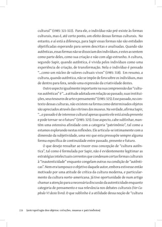 cultural” (1985: 321-322). Para ele, o indivíduo não pré-existe às formas
               culturais, mas é, até certo ponto, um efeito dessas formas culturais. No
               entanto, e aí está a diferença, para Sapir essas formas não são entidades
               objetificadas esperando para serem descritas e analisadas. Quando são
               autênticas, essas formas não se dissociam dos indivíduos, e estes as sentem
               como parte deles, como sua criação e não com algo estranho. A cultura,
               segundo Sapir, quando autêntica, é vivida pelos indivíduos como uma
               experiência de criação, de transformação. Nela o indivíduo é pensado
               “...como um núcleo de valores cultuais vivos” (1985: 318). Em resumo, a
               cultura, quando autêntica, não se impõe de fora sobre os indivíduos, mas
               de dentro para fora, sendo uma expressão da criatividade destes.
                    Outro aspecto igualmente importante na sua compreensão das “cultu-
               ras autênticas” é “...a atitude adotada em relação ao passado, suas institui-
               ções, seus tesouros de arte e pensamento” (1985: 325). Esse passado, no con-
               texto dessas culturas, não existem na forma como determinados objetos
               são apreciados através das vitrines dos museus. Na verdade, afirma Sapir,
               “...o passado é de interesse cultural apenas quanto ele está ainda presente
               e pode tornar-se o futuro” (1985: 325). Esse aspecto, cabe sublinhar, man-
               tém uma ostensiva afinidade com a categoria “patrimônio”, tal como a
               estamos explorando nestas reflexões. Ele articula-se intimamente com a
               dimensão da subjetividade, uma vez que esta pressupõe sempre alguma
               forma específica de continuidade entre passado, presente e futuro.
                    O que desejo ressaltar ao trazer essa concepção de “cultura autên-
               tica”, tal como é formulada por Sapir, não é evidentemente legitimar as
               estratégias intelectuais correntes que condenam certas formas culturais
               à “inautenticidade” enquanto congelam outras na condição de “autênti-
               cas”. Nem era tampouco o objetivo daquele autor, embora estivesse então
               motivado por uma atitude de crítica da cultura moderna, e particular-
               mente da cultura norte-americana. Já tive oportunidade de num artigo
               chamar a atenção para a necessária discussão da autenticidade enquanto
               categoria de pensamento e sua relevância nos debates culturais (Ver Ca-
               pítulo VI deste livro). O que sublinho é a utilidade dessa noção de “cultura



228	   {antropologia dos objetos: coleções, museus e patrimônios}
 