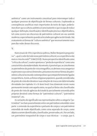 autêntica” como um instrumento conceitual para interromper todo e
qualquer processo de objetificação de formas culturais. Explorando as
conseqüências analíticas mais importantes do texto de Sapir, podería-
mos dizer que a cultura autêntica é precisamente o que escapa de toda e
qualquer definição, classificação e identificação precisa e objetificadora,
tal como ocorre nos discursos de patrimônio cultural em seu sentido
moderno, especialmente quando articulados por agências do Estado. São
exatamente as formas de “cultura autêntica” que necessariamente esca-
pam das redes desses discursos.

V.
    Num ensaio de 1933, Experiência e pobreza, Walter Benjamin pergunta-
va: “...qual o valor de todo nosso patrimônio cultural, se a experiência não
mais o vincula a nós?” (1986 [1933]). Numa perspectiva identificada como
“crítica da cultura”, o autor apontava a “perda da experiência” como uma
característica da modernidade. No entanto, é possível que, se concebemos
os patrimônios do ponto de vista etnográfico, se abrimos essa categoria e
exploramos suas outras dimensões, possamos encontrar formas de patri-
mônio cultural no mundo contemporâneo que estejam fortemente ligadas
à experiência. Assim, as festas religiosas populares, quando consideradas
do ponto de vista dos devotos e suas relações de troca com determinadas
divindades (ver Capítulos VI e XI deste livro). Essa dimensão existe numa
permanente tensão com aquela outra, na qual as festas são classificadas
do ponto de vista de agências do Estado (e parcialmente assumida pelos
próprios devotos) como formas de “patrimônio cultural”, “patrimônio
imaterial”, etc.
    As variações de significado nas representações sobre a categoria “pa-
trimônio” oscilam possivelmente entre um patrimônio entendido como
parte e extensão da experiência e portanto do corpo; e um patrimônio
entendido de modo objetificado, como coisa separada do corpo, como
objetos a serem identificados, classificados, preservados, etc. Por um lado,
um patrimônio inseparável do corpo e suas técnicas – o corpo, que é,



                          		
                           {josé reginaldo santos gonçalves}                   229
 