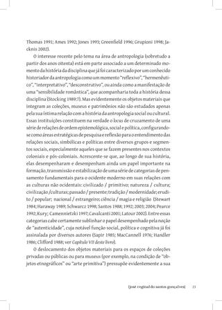 Thomas 1991; Ames 1992; Jones 1993; Greenfield 1996; Grupioni 1998; Ja-
cknis 2002).
    O interesse recente pelo tema na área de antropologia (sobretudo a
partir dos anos oitenta) está em parte associado a um determinado mo-
mento da história da disciplina que já foi caracterizado por um conhecido
historiador da antropologia como um momento “reflexivo”, “hermenêuti-
co”, “interpretativo”, “desconstrutivo”, ou ainda como a manifestação de
uma “sensibilidade romântica”, que acompanharia toda a história dessa
disciplina (Stocking 1989:7). Mas evidentemente os objetos materiais que
integram as coleções, museus e patrimônios não são estudados apenas
pela sua íntima relação com a história da antropologia social ou cultural.
Essas instituições constituem na verdade o locus de cruzamento de uma
série de relações de ordem epistemológica, social e política, configurando-
se como áreas estratégicas de pesquisa e reflexão para o entendimento das
relações sociais, simbólicas e políticas entre diversos grupos e segmen-
tos sociais, especialmente aqueles que se fazem presentes nos contextos
coloniais e pós-coloniais. Acrescente-se que, ao longo de sua história,
elas desempenharam e desempenham ainda um papel importante na
formação, transmissão e estabilização de uma série de categorias de pen-
samento fundamentais para o ocidente moderno em suas relações com
as culturas não ocidentais: civilizado / primitivo; natureza / cultura;
civilização /culturas; passado / presente; tradição / modernidade; erudi-
to / popular; nacional / estrangeiro; ciência / magia e religião (Stewart
1984; Haraway 1989; Schwarcz 1998; Santos 1988; 1992; 2003; 2004; Pearce
1992; Kury; Camennietzki 1997; Cavalcanti 2001; Latour 2002). Entre essas
categorias cabe certamente sublinhar o papel desempenhado pela noção
de “autenticidade”, cuja notável função social, política e cognitiva já foi
assinalada por diversos autores (Sapir 1985; MacCannell 1976; Handler
1986; Clifford 1988; ver Capítulo VII deste livro).
    O deslocamento dos objetos materiais para os espaços de coleções
privadas ou públicas ou para museus (por exemplo, na condição de “ob-
jetos etnográficos” ou “arte primitiva”) pressupõe evidentemente a sua



                          		
                           {josé reginaldo santos gonçalves}                  23
 