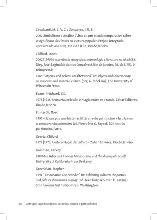 Cavalcanti, M. L. V. C. ; Gonçalves, J. R. S.
               2002 Simbolismo e Análise Cultural: um estudo comparativo sobre
               o significado das festas na cultura popular. Projeto Integrado
               apresentado ao CNPq, PPGSA / IFCS, Rio de Janeiro.

               Clifford, James
               2002 [1998] A experiência etnográfica: antropologia e literatura no século XX.
               (Org. José Reginaldo Santos Gonçalves), Rio de Janeiro, Ed. da UFRJ. 1ª
               reimpressão
               1985 “Objects and selves: an afterword” In: Objects and Others: essays
               on museums and material culture. (org. G. Stocking). The University of
               Wisconsin Press.

               Evans-Pritchard, E.E.
               1978 [1938] Bruxaria, oráculos e magia entre os Azande. Zahar Editores,
               Rio de Janeiro.

               Fumaroli, Marc
               1997 « Jalons pur une histoires littéraire du patrimoine » In : Science
               et cosncience du patrimoine (ed. Pierre Nora), Fayard, Éditions du
               patrimoine, Paris.

               Geertz, Clifford
               1978 [1973] A interpretação das culturas. Zahar Editores, Rio de Janeiro.

               Goldman, Harvey
               1988	Max Weber and Thomas Mann: calling and the shaping of the self.
               University of California Press, Berkeley.

               Greenblatt, Stephen
               1991 “Ressonance and wonder” In: Exhibiting cultures: the poetics
               and politics of museums diaplay (Ed. Ivan Karp  Steven D. Lavine),
               Smithsonian Institution Press, Washington.




232	   {antropologia dos objetos: coleções, museus e patrimônios}
 