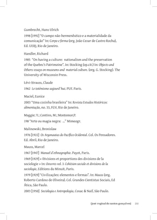 Gumbrecht, Hans Ulrich
1998 [1992] “O campo não-hermenêutico e a materialidade da
comunicação” In: Corpo e forma (org. João Cezar de Castro Rocha),
Ed. UERJ, Rio de Janeiro.

Handler, Richard
1985 “On having a culture: nationalism and the preservation
of the Quebec’s Patrimoine”. In: Stocking (op.cit.) In: Objects and
Others: essays on museums and material culture. (org. G. Stocking). The
University of Wisconsin Press.

Lévi-Strauss, Claude
1962 Le totémisme aujourd´hui. PUF. Paris.

Maciel, Eunice
2003 “Uma cozinha brasileira” In: Revista Estudos Históricos:
alimentação, no. 33, FGV, Rio de Janeiro.

Maggie; Y.; Contins, M.; Montemor,P.
198 “Arte ou magia negra: ...” Mimeogr.

Malinowski, Bronislaw
1976 [1922] Os Argonautas do Pacífico Ocidental. Col. Os Pensadores.
Ed. Abril, Rio de Janeiro.
Mauss, Marcel
1967 [1947] Manuel d`ethnographie. Payot, Paris.
1969 [1929] « Divisions et proportions des divisions de la
sociologie » In: Oeuvres vol. 3. Cohésion sociale et divisions de la
sociologie, Editions du Minuit, Paris.
1979 [1929] “Civilizações: elementos e formas”. In: Mauss (org.
Roberto Cardoso de Oliveira). Col. Grandes Cientistas Sociais, Ed
Ática, São Paulo.
2003 [1950] Sociologia e Antropologia, Cosac  Naif, São Paulo.


                        		
                         {josé reginaldo santos gonçalves}                233
 