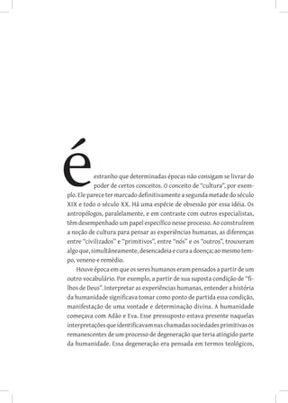estranho que determinadas épocas não consigam se livrar do
           poder de certos conceitos. O conceito de “cultura”, por exem-
plo. Ele parece ter marcado definitivamente a segunda metade do século
XIX e todo o século XX. Há uma espécie de obsessão por essa idéia. Os
antropólogos, paralelamente, e em contraste com outros especialistas,
têm desempenhado um papel específico nesse processo. Ao construírem
a noção de cultura para pensar as experiências humanas, as diferenças
entre “civilizados” e “primitivos”, entre “nós” e os “outros”, trouxeram
algo que, simultâneamente, desencadeia e cura a doença; ao mesmo tem-
po, veneno e remédio.
    Houve época em que os seres humanos eram pensados a partir de um
outro vocabulário. Por exemplo, a partir de sua suposta condição de “fi-
lhos de Deus”. Interpretar as experiências humanas, entender a história
da humanidade significava tomar como ponto de partida essa condição,
manifestação de uma vontade e determinação divina. A humanidade
começava com Adão e Eva. Esse pressuposto estava presente naquelas
interpretações que identificavam nas chamadas sociedades primitivas os
remanescentes de um processo de degeneração que teria atingido parte
da humanidade. Essa degeneração era pensada em termos teológicos,
 
