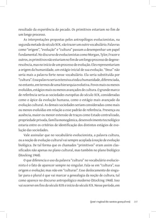 resultado da experiência do pecado. Os primitivos estariam no fim de
um longo processo.
    As interpretações propostas pelos antropólogos evolucionistas, na
segunda metade do século XIX, vão trazer um outro vocabulário. Palavras
como “origem”, “evolução” e “cultura” passam a desempenhar um papel
fundamental. No discurso de evolucionistas como Morgan, Tylor, Frazer e
outros, os primitivos não estariam no fim de um longo processo de degene-
rescência, mas no início de um processo de evolução. Eles representariam
a origem da humanidade, um estágio inicial de sua evolução. “Deus” não
seria mais a palavra forte nesse vocabulário. Ela seria substituída por
“cultura”. Essa palavra seria extensiva a toda a humanidade, diferenciada,
no entanto, em termos de uma hierarquia evolutiva. Povos mais ou menos
evoluídos, estágios mais ou menos avançados de cultura. O grande marco
de referência seria as sociedades européias do século XIX, consideradas
como o ápice da evolução humana, como o estágio mais avançado da
evolução cultural. As demais sociedades seriam consideradas como mais
ou menos evoluídas em relação a esse padrão de referência. Presença ou
ausência, maior ou menor extensão de traços como Estado centralizado,
propriedade privada, família monogâmica, desenvolvimento tecnológico
estaria entre os critérios de identificação dos distintos estágios de evo-
lução das sociedades.
    Vale assinalar que no vocabulário evolucionista, a palavra cultura,
ou a noção de evolução cultural vai sempre acoplada à noção de evolução
biológica. De tal forma que os chamados “primitivos” eram assim clas-
sificados não apenas no plano cultural, mas também no plano biológico
(Stocking 1968).
    O que diferencia o uso da palavra “cultura” no vocabulário evolucio-
nista é o fato de aparecer sempre no singular. Fala-se em “cultura”, sua
origem e evolução; mas não em “culturas”. Esse deslocamento do singu-
lar para o plural é que vai marcar a genealogia da noção de cultura, tal
como aparece no discurso antropológico moderno (Stocking 1968). Isso
vai ocorrer em fins do século XIX e início do século XX. Nesse período, em



                          		
                           {josé reginaldo santos gonçalves}                 237
 