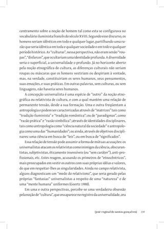 centramento sobre a noção de homem tal como esta se configurava no
vocabulário iluminista francês do século XVIII. Segundo esse discurso, os
homens seriam idênticos em todo e qualquer lugar, partilhando uma ra-
zão que seria idêntica em toda e qualquer sociedade e em todo e qualquer
período histórico. As “culturas”, nessa perspectiva, não eram senão “rou-
pas”, “disfarces”, que ocultariam uma identidade profunda. A diversidade
seria o superficial, a universalidade o profundo. Já no horizonte aberto
pela noção etnográfica de cultura, as diferenças culturais não seriam
roupas ou máscaras que os homens vestiriam ou despiriam à vontade,
mas, na verdade, constituiriam os seres humanos, seus pensamentos,
suas emoções, e suas práticas. Em outras palavras, sem culturas, ou sem
linguagens, não haveria seres humanos.
    A concepção universalista é uma espécie de “outro” da noção etno-
gráfica ou relativista de cultura, e com a qual mantém uma relação de
permanente tensão, desde a sua formação. Uma e outra freqüentam a
antropologia e podem ser caracterizadas através de “matrizes” tais como
“tradição iluminista” e “tradição romântica”; ou de “paradigmas”, como
“razão prática” e “razão simbólica”; através de identidades disciplinares,
tais como antropologia como “ciência natural da sociedade” e antropolo-
gia como uma das “humanidades”; ou ainda, através de objetivos discipli-
nares: uma ciência em busca de “leis”, ou em busca de “significados”.
    Essa relação de tensão pode assumir a forma de mútuas acusações: os
universalistas atacam os relativistas como inimigos da ciência, obscuran-
tistas, subjetivistas, èticamente insensíveis (ou “sem caráter”), anti-pro-
fissionais, etc. Estes reagem, acusando os primeiros de “etnocêntricos”,
mais preocupados em vestir os outros com suas próprias idéias e valores,
do que em respeitar-lhes as singularidades. Ainda no campo relativista,
alguns diagnosticam um “medo do relativismo”, que seria gerado pelas
próprias “fantasias” universalistas a respeito de uma “natureza” e de
uma “mente humana” uniformes (Geertz 1988).
    Em uma e outra perspectivas, percebe-se uma verdadeira obsessão
pela noção de “cultura”, que ora aparece no registro da universalidade, ora



                          		
                           {josé reginaldo santos gonçalves}                  239
 